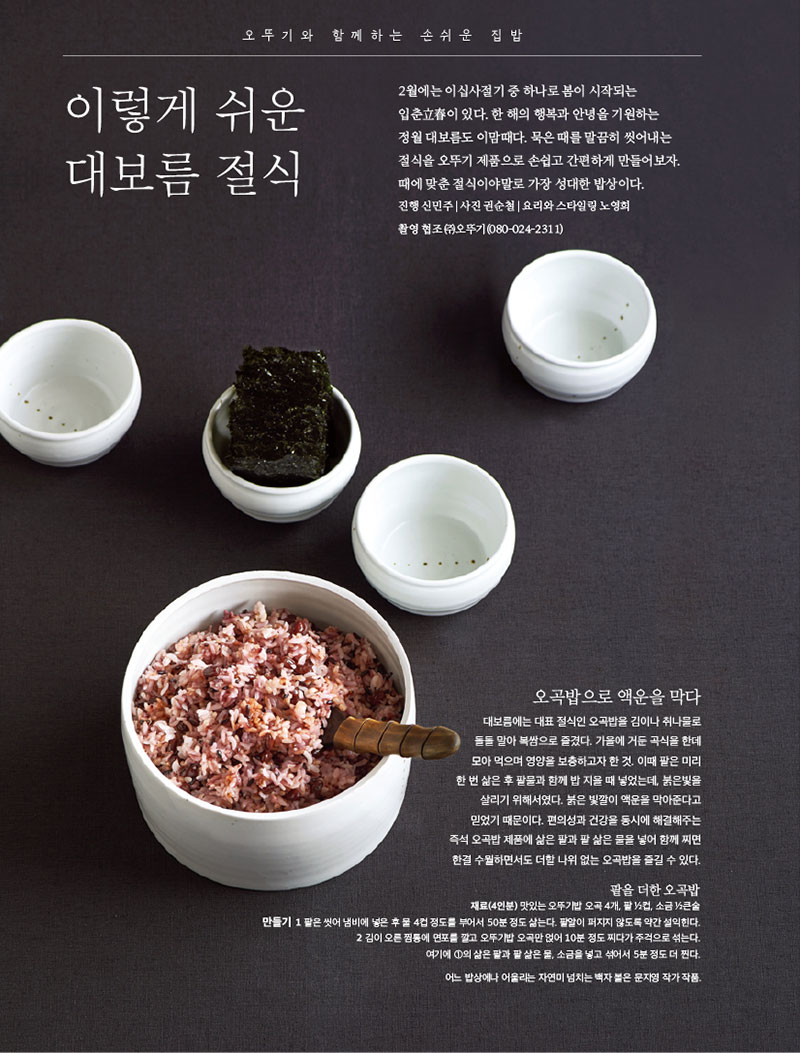 이렇게 쉬운 대보름 절식

2월에는 이십사절기 중 하나로 봄이 시작되는 입춘立春이 있다. 한 해의 행복과 안녕을 기원하는 정월 대보름도 이맘때다. 묵은 때를 말끔히 씻어내는 절식을 오뚜기 제품으로 손쉽고 간편하게 만들어보자. 때에 맞춘 절식이야말로 가장 성대한 밥상이다.

진행 신민주 | 사진 권순철 | 요리와 스타일링 노영희

촬영 협조 (주)오뚜기(080-024-2311)



오곡밥으로 액운을 막다

대보름에는 대표 절식인 오곡밥을 김이나 취나물로 돌돌 말아 복쌈으로 즐겼다. 가을에 거둔 곡식을 한데 모아 먹으며 영양을 보충하고자 한 것. 이때 팥은 미리 한 번 삶은 후 팥물과 함께 밥 지을 때 넣었는데, 붉은빛을 살리기 위해서였다. 붉은 빛깔이 액운을 막아준다고 믿었기 때문이다. 편의성과 건강을 동시에 해결해주는 즉석 오곡밥 제품에 삶은 팥과 팥 삶은 물을 넣어 함께 찌면 한결 수월하면서도 더할 나위 없는 오곡밥을 즐길 수 있다.



팥을 더한 오곡밥

재료(4인분) 맛있는 오뚜기밥 오곡 4개, 팥 1?2컵, 소금 1?2큰술 만들기 1 팥은 씻어 냄비에 넣은 후 물 4컵 정도를 부어서 50분 정도 삶는다. 팥알이 퍼지지 않도록 약간 설익힌다. 2 김이 오른 찜통에 면포를 깔고 오뚜기밥 오곡만 얹어 10분 정도 찌다가 주걱으로 섞는다. 여기에 1의 삶은 팥과 팥 삶은 물, 소금을 넣고 섞어서 5분 정도 더 찐다.

어느 밥상에나 어울리는 자연미 넘치는 백자 볼은 문지영 작가 작품.

