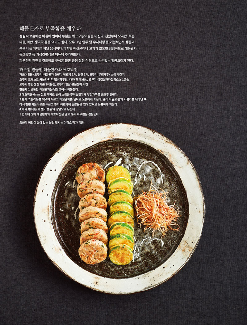해물완자로 부족함을 채우다

정월 대보름에는 아침에 일어나 부럼을 깨고 귀밝이술을 마신다. 전날부터 오곡밥, 묵은 나물, 약밥, 생떡국 등을 먹기도 한다. 모두 ‘1년 열두 달 무사태평’을 기원하면서 행운과 복을 비는 의미를 지닌 음식이다. 하지만 해산물이나 고기가 없으면 섭섭하므로 해물완자나 동그랑땡 등 가정간편식을 메뉴에 추가해보자.

파무침만 간단히 곁들여도 구색은 물론 균형 잡힌 식단으로 손색없는 일품요리가 된다.



파무침 곁들인 해물완자와 애호박전

재료(4인분) 오뚜기 해물완자 1봉지, 애호박 1개, 달걀 1개, 오뚜기 부침가루ㆍ소금 약간씩,

오뚜기 프레스코 카놀라유 적당량 파무침_ 대파 흰 대 60g, 오뚜기 삼겹살양파절임소스 1큰술,

오뚜기 방앗간 참기름 1작은술, 오뚜기 옛날 볶음참깨 약간

만들기 1 냉동한 해물완자는 냉장고에서 해동한다.

2 애호박은 6mm 정도 두께로 썰어 소금을 뿌려놓았다가 부침가루를 골고루 묻힌다.

3 팬에 카놀라유를 넉넉히 두르고 해물완자를 앞뒤로 노릇하게 지진다. 종이 타월로 팬의 기름기를 닦아낸 후 다시 한번 카놀라유를 두르고 2의 애호박에 달걀옷을 입혀 앞뒤로 노릇하게 지진다.

4 대파 흰 대는 채 썰어 분량의 양념으로 무친다.

5 접시에 3의 해물완자와 애호박전을 담고 4의 파무침을 곁들인다.

회화적 미감이 살아 있는 분청 접시는 이강효 작가 작품.
