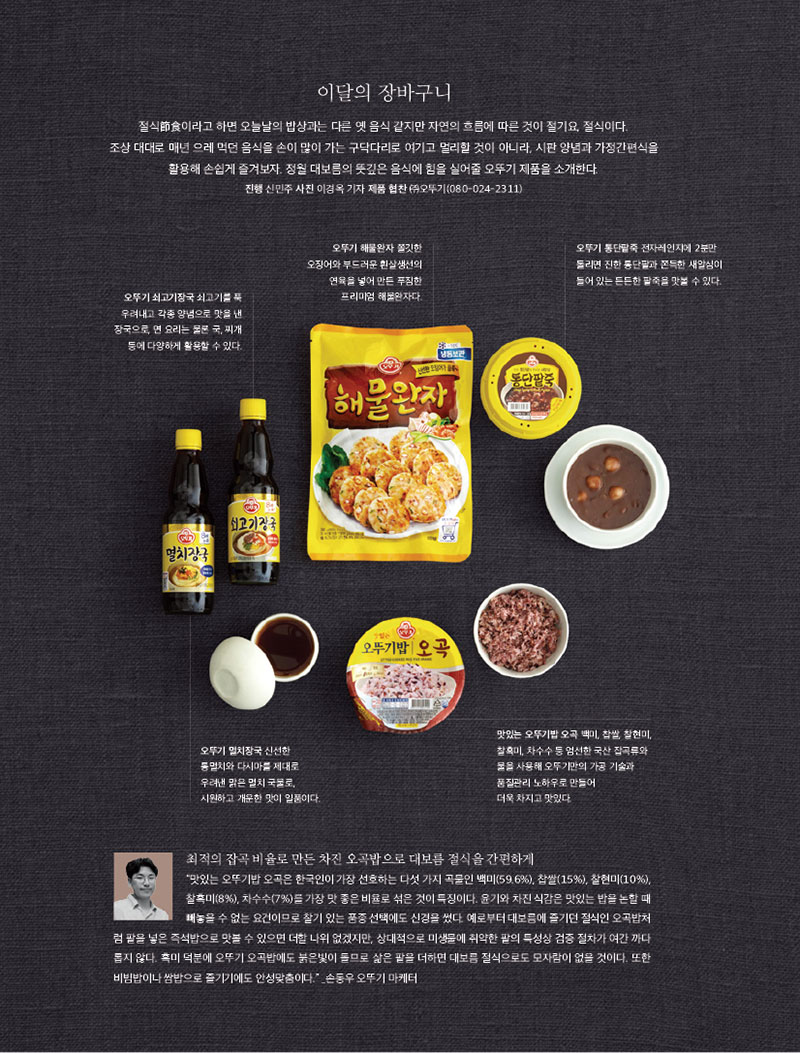 이달의 장바구니

절식節食이라고 하면 오늘날의 밥상과는 다른 옛 음식 같지만 자연의 흐름에 따른 것이 절기요, 절식이다.

조상 대대로 매년 으레 먹던 음식을 손이 많이 가는 구닥다리로 여기고 멀리할 것이 아니라, 시판 양념과 가정간편식을 활용해 손쉽게 즐겨보자. 정월 대보름의 뜻깊은 음식에 힘을 실어줄 오뚜기 제품을 소개한다.

진행 신민주 사진 이경옥 기자 제품 협찬 (주)오뚜기(080-024-2311)







오뚜기 쇠고기장국 쇠고기를 푹 우려내고 각종 양념으로 맛을 낸 장국으로, 면 요리는 물론 국, 찌개 등에 다양하게 활용할 수 있다.



오뚜기 해물완자 

쫄깃한 오징어와 부드러운 흰살생선의 연육을 넣어 만든 푸짐한 프리미엄 해물완자다.



오뚜기 통단팥죽 

전자레인지에 2분만 돌리면 진한 통단팥과 쫀득한 새알심이 들어 있는 든든한 팥죽을 맛볼 수 있다.



오뚜기 멸치장국 

신선한 통멸치와 다시마를 제대로 우려낸 맑은 멸치 국물로, 시원하고 개운한 맛이 일품이다.



맛있는 오뚜기밥

오곡 백미, 찹쌀, 찰현미, 찰흑미, 차수수 등 엄선한 국산 잡곡류와 물을 사용해 오뚜기만의 가공 기술과 품질관리 노하우로 만들어 더욱 차지고 맛있다.



최적의 잡곡 비율로 만든 차진 오곡밥으로 대보름 절식을 간편하게

“맛있는 오뚜기밥 오곡은 한국인이 가장 선호하는 다섯 가지 곡물인 백미(59.6%), 찹쌀(15%), 찰현미(10%), 찰흑미(8%), 차수수(7%)를 가장 맛 좋은 비율로 섞은 것이 특징이다. 윤기와 차진 식감은 맛있는 밥을 논할 때 빼놓을 수 없는 요건이므로 찰기 있는 품종 선택에도 신경을 썼다. 예로부터 대보름에 즐기던 절식인 오곡밥처

럼 팥을 넣은 즉석밥으로 맛볼 수 있으면 더할 나위 없겠지만, 상대적으로 미생물에 취약한 팥의 특성상 검증 절차가 여간 까다 롭지 않다. 흑미 덕분에 오뚜기 오곡밥에도 붉은빛이 돌므로 삶은 팥을 더하면 대보름 절식으로도 모자람이 없을 것이다. 또한 비빔밥이나 쌈밥으로 즐기기에도 안성맞춤이다.” _손동우 오뚜기 마케터