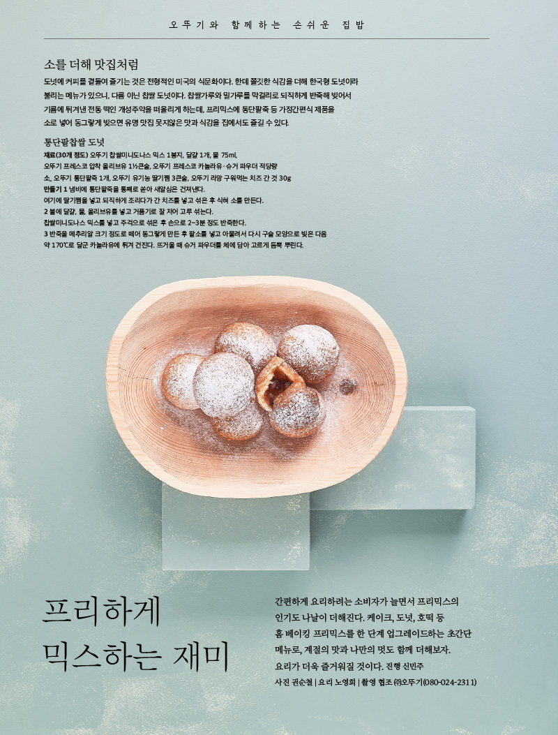 오뚜기와 함께하는 손쉬운 집밥



프리하게 믹스하는 재미

간편하게 요리하려는 소비자가 늘면서 프리믹스의 인기도 나날이 더해진다. 케이크, 도넛, 호떡 등 홈 베이킹 프리믹스를 한 단계 업그레이드하는 초간단 메뉴로, 계절의 맛과 나만의 멋도 함께 더해보자. 요리가 더욱 즐거워질 것이다.



진행 신민주 사진 권순철 | 요리 노영희 | 촬영 협조 ㈜오뚜기(080-024-2311)







소를 더해 맛집처럼

도넛에 커피를 곁들여 즐기는 것은 전형적인 미국의 식문화이다. 한데 쫄깃한 식감을 더해 한국형 도넛이라 불리는 메뉴가 있으니, 다름 아닌 찹쌀 도넛이다. 찹쌀가루와 밀가루를 막걸리로 되직하게 반죽해 빚어서 기름에 튀겨낸 전통 떡인 개성주악을 떠올리게 하는데, 프리믹스에 통단팥죽 등 가정간편식 제품을 소로 넣어 동그랗게 빚으면 유명 맛집 못지않은 맛과 식감을 집에서도 즐길 수 있다.





통단팥찹쌀 도넛

재료(30개 정도) 오뚜기 찹쌀미니도나스 믹스 1봉지, 달걀 1개, 물 75ml, 오뚜기 프레스코 압착 올리브유 1½큰술, 오뚜기 프레스코 카놀라유ㆍ슈거 파우더 적당량

소_ 오뚜기 통단팥죽 1개, 오뚜기 유기농 딸기쨈 3큰술, 오뚜기 라망 구워먹는 치즈 간 것 30g

만들기

1 냄비에 통단팥죽을 통째로 쏟아 새알심은 건져낸다. 여기에 딸기쨈을 넣고 되직하게 조리다가 간 치즈를 넣고 섞은 후 식혀 소를 만든다.

2 볼에 달걀, 물, 올리브유를 넣고 거품기로 잘 저어 고루 섞는다. 찹쌀미니도나스 믹스를 넣고 주걱으로 섞은 후 손으로 2~3분 정도 반죽한다.

3 반죽을 메추리알 크기 정도로 떼어 동그랗게 만든 후 팥소를 넣고 아물려서 다시 구슬 모양으로 빚은 다음 약 170℃로 달군 카놀라유에 튀겨 건진다. 뜨거울 때 슈거 파우더를 체에 담아 고르게 듬뿍 뿌린다.

