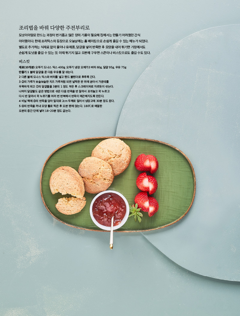 
조리법을 바꿔 다양한 주전부리로

도넛이야말로 만드는 과정이 번거롭고 많은 양의 기름이 필요해 집에서는 만들기 어려웠던 간식 아이템이다. 한데 프리믹스의 등장으로 오늘날에는 홈 베이킹으로 손쉽게 즐길 수 있는 메뉴가 되었다. 별도로 추가하는 식재료 없이 물이나 유제품, 달걀을 넣어 반죽한 후 모양을 내어 튀기면 가정에서도 손쉽게 도넛을 즐길 수 있는 것. 이때 튀기지 않고 오븐에 구우면 스콘이나 비스킷으로도 즐길 수도 있다.





비스킷

재료(10개분) 오뚜기 도나스 믹스 400g, 오뚜기 냉장 오메가3 버터 60g, 달걀 95g, 우유 75g

만들기

1 볼에 달걀을 푼 다음 우유를 잘 섞는다.

2 다른 볼에 도나스 믹스와 버터를 넣고 핸드 블렌더로 후루룩 간다.

3 ②의 가루가 보슬보슬한 치즈 가루처럼 되면 널찍한 판 위에 쏟아서 가운데를 우묵하게 파고 ①의 달걀물을 3분의 1 정도 부은 후 스크레이퍼로 자르듯이 섞는다. 나머지 달걀물도 같은 방법으로 섞은 다음 반죽을 반 잘라서 포개놓고 꾹 누르고 다시 반 잘라서 꾹 누르기를 여러 번 반복해서 반죽이 매끈해지도록 만든다.

4 비닐 팩에 ③의 반죽을 담아 밀대로 2cm 두께로 밀어서 냉장고에 30분 정도 둔다.

5 ④의 반죽을 꺼내 모양 틀로 찍은 후 오븐 팬에 얹는다. 180℃로 예열한 오븐의 중간 단에 넣어 18~20분 정도 굽는다.

