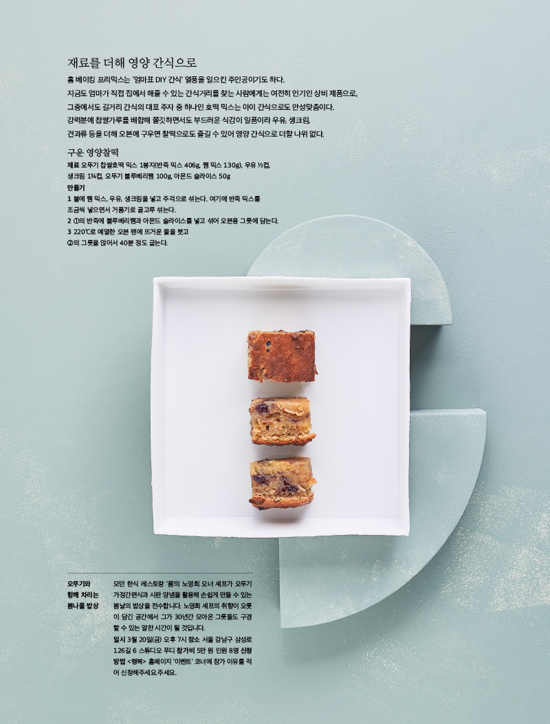 재료를 더해 영양 간식으로

홈 베이킹 프리믹스는 ‘엄마표 DIY 간식’ 열풍을 일으킨 주인공이기도 하다. 지금도 엄마가 직접 집에서 해줄 수 있는 간식거리를 찾는 사람에게는 여전히 인기인 상비 제품으로, 그중에서도 길거리 간식의 대표 주자 중 하나인 호떡 믹스는 아이 간식으로도 안성맞춤이다. 강력분에 찹쌀가루를 배합해 쫄깃하면서도 부드러운 식감이 일품이라 우유, 생크림, 견과류 등을 더해 오븐에 구우면 찰떡으로도 즐길 수 있어 영양 간식으로 더할 나위 없다.





구운 영양찰떡

재료 오뚜기 찹쌀호떡 믹스 1봉지(반죽 믹스 406g, 쨈 믹스 130g), 우유 ½컵, 생크림 1¾컵, 오뚜기 블루베리쨈 100g, 아몬드 슬라이스 50g

만들기

1 볼에 쨈 믹스, 우유, 생크림을 넣고 주걱으로 섞는다. 여기에 반죽 믹스를 조금씩 넣으면서 거품기로 골고루 섞는다.

2 ①의 반죽에 블루베리쨈과 아몬드 슬라이스를 넣고 섞어 오븐용 그릇에 담는다.

3 220℃로 예열한 오븐 팬에 뜨거운 물을 붓고 ②의 그릇을 얹어서 40분 정도 굽는다.



오뚜기와 함께 차리는 봄나물 밥상

모던 한식 레스토랑 ‘품’의 노영희 오너 셰프가 오뚜기 가정간편식과 시판 양념을 활용해 손쉽게 만들 수 있는 봄날의 밥상을 전수합니다. 노영희 셰프의 취향이 오롯이 담긴 공간에서 그가 30년간 모아온 그릇들도 구경할 수 있는 알찬 시간이 될 것입니다.

일시 3월 20일(금) 오후 7시 장소 서울 강남구 삼성로 126길 6 스튜디오 푸디 참가비 5만 원 인원 8명 신청방법 <행복> 홈페이지 ‘이벤트’ 코너에 참가 이유를 적어 신청해주세요.주세요.