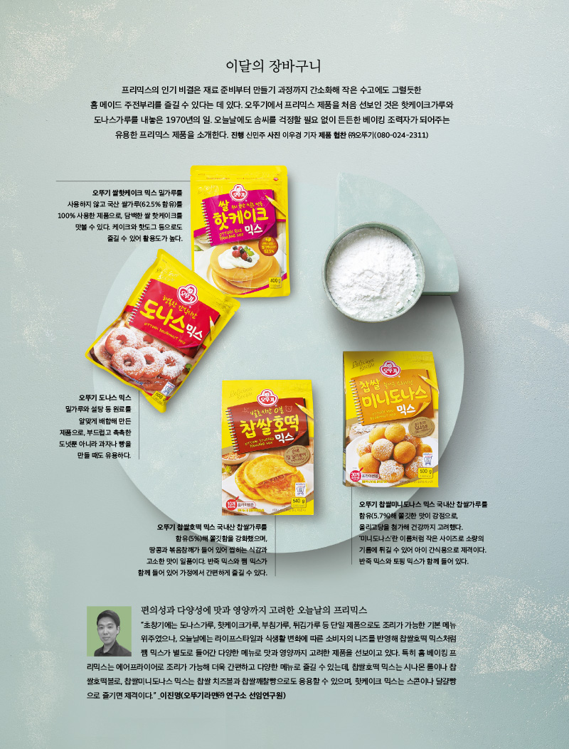 이달의 장바구니

오뚜기 찹쌀호떡 믹스 국내산 찹쌀가루를 함유(5%)해 쫄깃함을 강화했으며, 땅콩과 볶음참깨가 들어 있어 씹히는 식감과 고소한 맛이 일품이다. 반죽 믹스와 쨈 믹스가 함께 들어 있어 가정에서 간편하게 즐길 수 있다. 오뚜기 찹쌀미니도나스 믹스 국내산 찹쌀가루를 함유(5.7%)해 쫄깃한 맛이 강점으로, 올리고당을 첨가해 건강까지 고려했다. ‘미니도나스’란 이름처럼 작은 사이즈로 소량의 기름에 튀길 수 있어 아이 간식용으로 제격이다.반죽 믹스와 토핑 믹스가 함께 들어 있다. 프리믹스의 인기 비결은 재료 준비부터 만들기 과정까지 간소화해 작은 수고에도 그럴듯한 홈 메이드 주전부리를 즐길 수 있다는 데 있다. 오뚜기에서 프리믹스 제품을 처음 선보인 것은 핫케이크가루와 도나스가루를 내놓은 1970년의 일. 오늘날에도 솜씨를 걱정할 필요 없이 든든한 베이킹 조력자가 되어주는 유용한 프리믹스 제품을 소개한다.

진행 신민주 사진 이우경 기자 제품 협찬 ㈜오뚜기(080-024-2311)



오뚜기 쌀핫케이크 믹스

밀가루를 사용하지 않고 국산 쌀가루(62.5% 함유)를 100% 사용한 제품으로, 담백한 쌀 핫케이크를 맛볼 수 있다. 케이크와 핫도그 등으로도 즐길 수 있어 활용도가 높다.



오뚜기 도나스 믹스

밀가루와 설탕 등 원료를 알맞게 배합해 만든 제품으로, 부드럽고 촉촉한 도넛뿐 아니라 과자나 빵을 만들 때도 유용하다



오뚜기 찹쌀호떡 믹스

국내산 찹쌀가루를 함유(5%)해 쫄깃함을 강화했으며, 땅콩과 볶음참깨가 들어 있어 씹히는 식감과 고소한 맛이 일품이다. 반죽 믹스와 쨈 믹스가 함께 들어 있어 가정에서 간편하게 즐길 수 있다.



오뚜기 찹쌀미니도나스 믹스

국내산 찹쌀가루를 함유(5.7%)해 쫄깃한 맛이 강점으로, 올리고당을 첨가해 건강까지 고려했다. ‘미니도나스’란 이름처럼 작은 사이즈로 소량의 기름에 튀길 수 있어 아이 간식용으로 제격이다. 반죽 믹스와 토핑 믹스가 함께 들어 있다.



편의성과 다양성에 맛과 영양까지 고려한 오늘날의 프리믹스

초창기에는 도나스가루, 핫케이크가루, 부침가루, 튀김가루 등 단일 제품으로도 조리가 가능한 기본 메뉴 위주였으나, 오늘날에는 라이프스타일과 식생활 변화에 따른 소비자의 니즈를 반영해 찹쌀호떡 믹스처럼 쨈 믹스가 별도로 들어간 다양한 메뉴로 맛과 영양까지 고려한 제품을 선보이고 있다. 특히 홈 베이킹 프리믹스는 에어프라이어로 조리가 가능해 더욱 간편하고 다양한 메뉴로 즐길 수 있는데, 찹쌀호떡 믹스는 시나몬 롤이나 찹쌀호떡볼로, 찹쌀미니도나스 믹스는 찹쌀 치즈볼과 찹쌀깨찰빵으로도 응용할 수 있으며, 핫케이크 믹스는 스콘이나 달걀빵으로 즐기면 제격이다.

_이진명(오뚜기라면㈜ 연구소 선임연구원)

