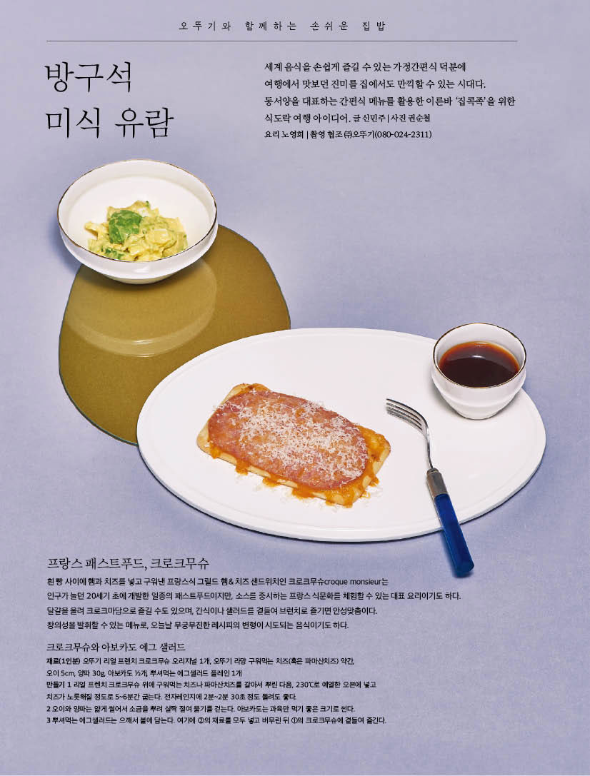 오뚜기와 함께하는 손쉬운 집밥

방구석 미식 유람

세계 음식을 손쉽게 즐길 수 있는 가정간편식 덕분에 여행에서 맛보던 진미를 집에서도 만끽할 수 있는 시대다. 동서양을 대표하는 간편식 메뉴를 활용한 이른바 ‘집콕족’을 위한 식도락 여행 아이디어. 글 신민주 | 사진 권순철/요리 노영희 | 촬영 협조 (주)오뚜기(080-024-2311)



프랑스 패스트푸드, 크로크무슈

오뚜기와 함께하는 손쉬운 집밥



흰 빵 사이에 햄과 치즈를 넣고 구워낸 프랑스식 그릴드 햄 & 치즈 샌드위치인 크로크무슈croque monsieur는 인구가 늘던 20세기 초에 개발한 일종의 패스트푸드이지만, 소스를 중시하는 프랑스 식문화를 체험할 수 있는 대표 요리이기도 하다. 달걀을 올려 크로크마담으로 즐길 수도 있으며, 간식이나 샐러드를 곁들여 브런치로 즐기면 안성맞춤이다.창의성을 발휘할 수 있는 메뉴로, 오늘날 무궁무진한 레시피의 변형이 시도되는 음식이기도 하다.



크로크무슈와 아보카도 에그 샐러드

재료(1인분) 오뚜기 리얼 프렌치 크로크무슈 오리지널 1개, 오뚜기 라망 구워먹는 치즈(혹은 파마산치즈) 약간,오이 5cm, 양파 30g, 아보카도 1/2개, 뿌셔먹는 에그샐러드 플레인 1개

만들기

1 리얼 프렌치 크로크무슈 위에 구워먹는 치즈나 파마산치즈를 갈아서 뿌린 다음, 230°C로 예열한 오븐에 넣고 치즈가 노릇해질 정도로 5~6분간 굽는다. 전자레인지에 2분~2분 30초 정도 돌려도 좋다.

2 오이와 양파는 얇게 썰어서 소금을 뿌려 살짝 절여 물기를 걷는다. 아보카도는 과육만 먹기 좋은 크기로 썬다.

3 뿌셔먹는 에그샐러드는 으깨서 볼에 담는다. 여기에 2의 재료를 모두 넣고 버무린 뒤 1의 크로크무슈에 곁들여 즐긴다.