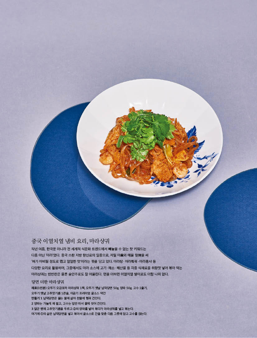 중국 이열치열 냄비 요리, 마라샹궈

작년 여름, 한국뿐 아니라 전 세계적 식문화 트렌드에서 빼놓을 수 없는 핫 키워드는 다름 아닌 ‘마라’였다. 중국 쓰촨 지방 향신료의 일종으로, 저릴 마麻와 매울 랄辣을 써 ‘혀가 마비될 정도로 맵고 얼얼한 맛’이라는 뜻을 담고 있다. 마라탕ㆍ마라훠궈ㆍ마라롱샤 등 다양한 요리로 활용하며, 그중에서도 마라 소스에 고기ㆍ채소ㆍ해산물 등 각종 식재료를 취향껏 넣어 볶아 먹는 마라샹궈는 밥반찬은 물론 술안주로도 잘 어울린다. 면을 더하면 이열치열 별미로도 더할 나위 없다.



당면 더한 마라샹궈

재료(1인분) 오뚜기 오감포차 마라샹궈 1팩, 오뚜기 옛날 납작당면 50g, 양파 50g, 고수 1줄기, 오뚜기 옛날 고추맛기름 1큰술, 이금기 프리미엄 굴소스 약간

만들기

1 납작당면은 끓는 물에 삶아 찬물에 헹궈 건진다.

2 양파는 가늘게 채 썰고, 고수는 잎만 따서 물에 씻어 건진다.

3 달군 팬에 고추맛기름을 두르고 2의 양파를 넣어 볶다가 마라샹궈를 넣고 볶는다. 여기에 1의 삶은 납작당면을 넣고 볶아서 굴소스로 간을 맞춘 다음 그릇에 담고 고수를 얹는다.