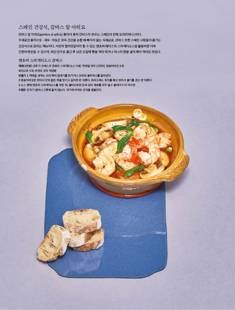 스페인 건강식, 감바스 알 아히요

감바스 알 아히요gambas al ajillo는 줄여서 흔히 감바스라 부르는 스페인의 전채 요리(타파스)이다. 주재료인 올리브유ㆍ새우ㆍ마늘은 모두 건강을 논할 때 빠지지 않는 식재료로, 감바스 또한 스페인 사람들이 즐기는 건강식으로 꼽히는 메뉴이다. 서양의 멸치젓갈이라 할 수 있는 엔초비 베이스의 스파게티소스를 활용하면 더욱 간편하게 만들 수 있으며, 와인 안주로 즐긴 후 남은 오일에 빵을 찍어 먹거나 파스타 면을 넣어 볶아 먹어도 맛있다.



엔초비 스파게티소스 감바스

재료(2인분) 오뚜기 프레스코 엔초비 스파게티소스 1/2병, 칵테일 새우 15마리, 양송이버섯 6개, 꽈리고추 5개, 바게트 조각 적당량

만들기

1 칵테일 새우는 꼬리 쪽의 껍데기를 벗기거나 꼬리의 물주머니를 잘라낸다.

2 양송이버섯은 씻어서 갓의 얇은 막을 벗기고 길이로 반 자른다. 꽈리고추는 꼭지를 떼고 씻어서 물기를 걷고 반 자른다.

3 소스 팬에 엔초비 스파게티소스를 부은 뒤, 끓어오르면 1과 2의 재료를 모두 넣고 끓이다가 다 익으면 두툼한 도자기 냄비나 그릇에 옮겨 담는다. 여기에 바게트 조각을 곁들인다.

