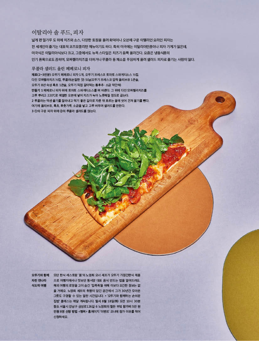 이탈리아 솔 푸드, 피자

넓게 편 밀가루 도 위에 치즈와 소스, 다양한 토핑을 올려 화덕이나 오븐에 구운 이탤리언 요리인 피자는

전 세계인이 즐기는 대표적 코즈모폴리턴 메뉴이기도 하다. 특히 미국에는 이탈리아만큼이나 피자 가게가 많은데, 미국식은 이탈리아식보다 크고, 그중에서도 뉴욕 스타일은 치즈가 듬뿍 올라간다. 요즘은 냉동식품의 인기 품목으로도 꼽히며, 모짜렐라치즈를 더하거나 루콜라 등 채소를 푸짐하게 올려 샐러드 피자로 즐기는 사람이 많다.



루콜라 샐러드 올린 페페로니 피자

재료(2~3인분) 오뚜기 페페로니 피자 1개, 오뚜기 프레스코 토마토 스파게티소스 1/2컵, 다진 모짜렐라치즈 1/2컵, 루콜라(손질한 것) 50g(오뚜기 프레스코 압착 올리브유 1큰술, 오뚜기 8년 숙성 흑초 1큰술, 오뚜기 직접 갈아먹는 통후추ㆍ소금 약간씩)

만들기

1 페페로니 피자 위에 토마토 스파게티소스를 펴 바른다. 그 위에 다진 모짜렐라치즈를 고루 뿌리고 220°C로 예열한 오븐에 넣어 치즈가 녹아 노릇해질 정도로 굽는다.

2 루콜라는 억센 줄기를 잘라내고 먹기 좋은 길이로 자른 뒤 흐르는 물에 씻어 건져 물기를 뺀다. 여기에 올리브유, 흑초, 후춧가루, 소금을 넣고 고루 버무려 샐러드를 만든다.

3 1의 구운 피자 위에 2의 루콜라 샐러드를 얹는다.



오뚜기와 함께 차린 딴나라 식도락 여행

모던 한식 레스토랑 ‘품’의 노영희 오너 셰프가 오뚜기 가정간편식 제품 으로 여행지에서나 맛보던 동서양 대표 음식 만드는 법을 알려드려요. 해외 여행의 로망을 고이 숨긴 ‘집콕족’을 위해 이보다 요긴한 정보는 없 을 거예요. 노영희 셰프의 취향이 담긴 공간에서 그가 30년간 모아온 그릇도 구경할 수 있는 알찬 시간입니다. * ‘오뚜기와 함께하는 손쉬운 집밥’ 클래스는 매달 계속됩니다. 일시 8월 18일(화) 오전 10시 30분 장소 서울시 강남구 삼성로126길 6 노영희의 철든 부엌 참가비 5만 원 인원 8명 신청 방법 &lt;행복&gt; 홈페이지 ‘이벤트’ 코너에 참가 이유를 적어 신청하세요.