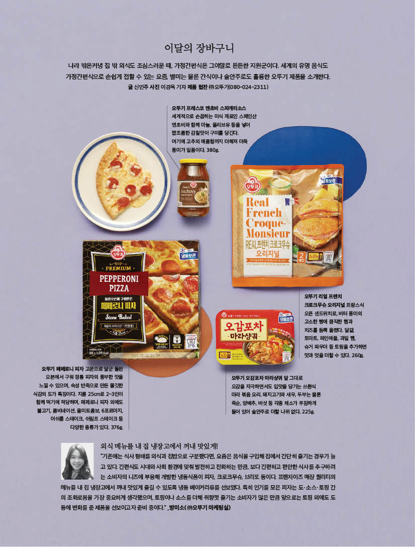 이달의 장바구니

나라 밖은커녕 집 밖 외식도 조심스러운 때, 가정간편식은 그야말로 든든한 지원군이다. 세계의 유명 음식도 가정간편식으로 손쉽게 접할 수 있는 요즘, 별미는 물론 간식이나 술안주로도 훌륭한 오뚜기 제품을 소개한다. 글 신민주 사진 이경옥 기자 제품 협찬 (주) 오뚜기(080-024-2311)



오뚜기 프레스코 엔초비 스파게티소스

세계적으로 손꼽히는 미식 재료인 스페인산 엔초비와 함께 마늘, 올리브유 등을 넣어 짭조름한 감칠맛이 구미를 당긴다.

여기에 고추의 매콤함까지 더해져 더욱 풍미가 일품이다. 380g.



오뚜기 페페로니 피자

고온으로 달군 돌판 오븐에서 구워 정통 피자의 풍부한 맛을 느낄 수 있으며, 숙성 반죽으로 만든 쫄깃한 식감의 도가 특징이다. 지름 25cm로 2~3인이 함께 먹기에 적당하며, 페페로니 피자 외에도 불고기, 콤비네이션, 올미트콤보, 6포르마지, 머쉬룸 스테이크, 쉬림프 스테이크 등 다양한 종류가 있다. 376g.



오뚜기 오감포차 마라샹궈

말 그대로 오감을 자극하면서도 입맛을 당기는 쓰촨식 마라 볶음 요리. 돼지고기와 새우, 두부는 물론 죽순, 양배추, 버섯 등 각종 채소가 푸짐하게 들어 있어 술안주로 더할 나위 없다. 225g.



오뚜기 리얼 프렌치 크로크무슈

오리지널 프랑스식 오픈 샌드위치로, 버터 풍미의 고소한 빵에 큼직한 햄과 치즈를 듬뿍 올렸다. 달걀, 토마토, 파인애플, 과일 쨈, 슈거 파우더 등 토핑을 추가하면 맛과 멋을 더할 수 있다. 260g.



외식 메뉴를 내 집 냉장고에서 꺼내 맛있게!

“기존에는 식사 형태를 외식과 집밥으로 구분했다면, 요즘은 음식을 구입해 집에서 간단히 즐기는 경우가 늘 고 있다. 간편식도 시대와 사회 환경에 맞춰 발전하고 진화하는 만큼, 보다 간편하고 편안한 식사를 추구하려 는 소비자의 니즈에 부응해 개발한 냉동식품이 피자, 크로크무슈, 브리또 등이다. 프랜차이즈 매장 퀄리티의 메뉴를 내 집 냉장고에서 꺼내 맛있게 즐길 수 있도록 냉동 베이커리류를 선보였다. 특히 인기를 모은 피자는 도ㆍ소스ㆍ토핑 간 의 조화로움을 가장 중요하게 생각했으며, 토핑이나 소스를 더해 취향껏 즐기는 소비자가 많은 만큼 앞으로는 토핑 외에도 도 등에 변화를 준 제품을 선보이고자 준비 중이다.” _방미소( (주)오뚜기 마케팅실)