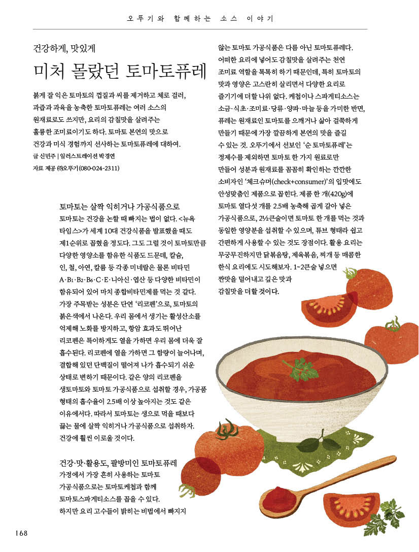 오뚜기와 함께하는 소스 이야기

건강하게, 맛있게



미처 몰랐던 토마토퓨레

붉게 잘 익은 토마토의 껍질과 씨를 제거하고 체로 걸러, 과즙과 과육을 농축한 토마토퓨레는 여러 소스의 원재료로도 쓰지만, 요리의 감칠맛을 살려주는 훌륭한 조미료이기도 하다. 토마토 본연의 맛으로 건강과 미식 경험까지 선사하는 토마토퓨레에 대하여. 글 신민주 | 일러스트레이션 박경연

자료 제공 (주)오뚜기(080-024-2311)



토마토는 살짝 익히거나 가공식품으로 토마토는 건강을 논할 때 빠지는 법이 없다. &lt;뉴욕 타임스&gt;가 세계 10대 건강식품을 발표했을 때도 제1순위로 꼽혔을 정도다. 그도 그럴 것이 토마토만큼 다양한 영양소를 함유한 식품도 드문데, 칼슘, 인, 철, 아연, 칼륨 등 각종 미네랄은 물론 비타민 A·B1·B2·B6·C·E·니아신·엽산 등 다양한 비타민이 함유되어 있어 마치 종합비타민제를 먹는 것 같다. 가장 주목받는 성분은 단연 ‘리코펜’으로, 토마토의 붉은색에서 나온다. 우리 몸에서 생기는 활성산소를 억제해 노화를 방지하고, 항암 효과도 뛰어난 리코펜은 특이하게도 열을 가하면 우리 몸에 더욱 잘 흡수된다. 리코펜에 열을 가하면 그 함량이 늘어나며, 결합해 있던 단백질이 떨어져 나가 흡수되기 쉬운 상태로 변하기 때문이다. 같은 양의 리코펜을 생토마토와 토마토 가공식품으로 섭취할 경우, 가공품 형태의 흡수율이 2.5배 이상 높아지는 것도 같은 이유에서다. 따라서 토마토는 생으로 먹을 때보다 끓는 물에 살짝 익히거나 가공식품으로 섭취하자. 건강에 훨씬 이로울 것이다.



건강·맛·활용도, 팔방미인 토마토퓨레 가정에서 가장 흔히 사용하는 토마토 가공식품으로는 토마토케첩과 함께 토마토스파게티소스를 꼽을 수 있다. 하지만 요리 고수들이 밝히는 비법에서 빠지지 않는 토마토 가공식품은 다름 아닌 토마토퓨레다. 어떠한 요리에 넣어도 감칠맛을 살려주는 천연 조미료 역할을 톡톡히 하기 때문인데, 특히 토마토의 맛과 영양은 고스란히 살리면서 다양한 요리로 즐기기에 더할 나위 없다. 케첩이나 스파게티소스는 소금·식초·조미료·당류·양파·마늘 등을 가미한 반면, 퓨레는 원재료인 토마토를 으깨거나 삶아 걸쭉하게 만들기 때문에 가장 깔끔하게 본연의 맛을 즐길 수 있는 것. 오뚜기에서 선보인 ‘순 토마토퓨레’는 정제수를 제외하면 토마토 한 가지 원료로만 만들어 성분과 원재료를 꼼꼼히 확인하는 깐깐한 소비자인 ‘체크슈머(check+consumer)’의 입맛에도 안성맞춤인 제품으로 꼽힌다. 제품 한 개(420g)에 토마토 열다섯 개를 2.5배 농축해 곱게 갈아 넣은 가공식품으로, 2 1/2큰술이면 토마토 한 개를 먹는 것과 동일한 영양분을 섭취할 수 있으며, 튜브 형태라 쉽고 간편하게 사용할 수 있는 것도 장점이다. 활용 요리는 무궁무진하지만 닭볶음탕, 제육볶음, 찌개 등 매콤한 한식 요리에도 시도해보자. 1~2큰술 넣으면 짠맛을 덜어내고 깊은 맛과 감칠맛을 더할 것이다.