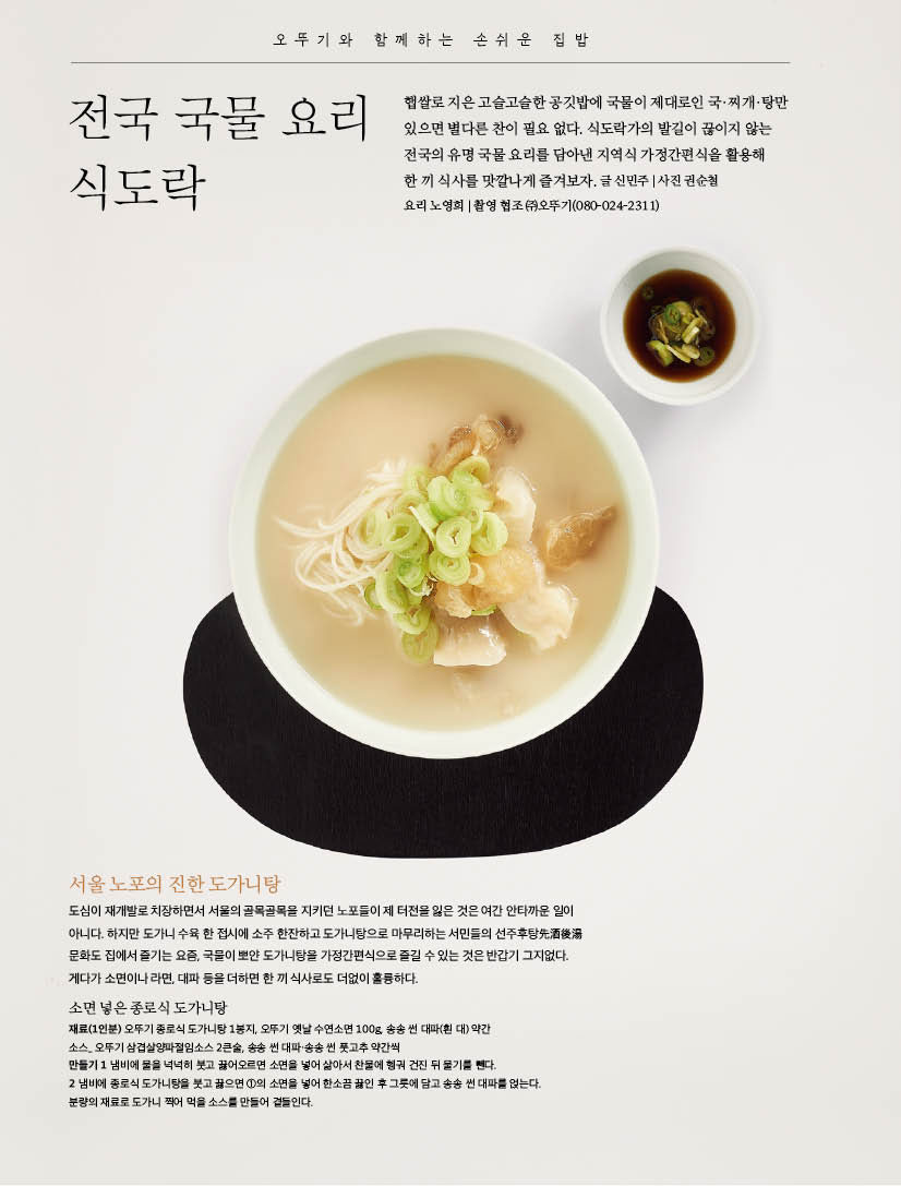 오뚜기와 함께하는 손쉬운 집밥 

전국 국물 요리 식도락 

햅쌀로 지은 고슬고슬한 공깃밥에 국물이 제대로인 국·찌개·탕만 있으면 별다른 찬이 필요 없다. 식도락가의 발길이 끊이지 않는 전국의 유명 국물 요리를 담아낸 지역식 가정간편식을 활용해?한 끼 식사를 맛깔나게 즐겨보자. 글 신민주 | 사진 권순철 

요리 노영희 | 촬영 협조 (주)오뚜기(080-024-2311) 



서울 노포의 진한 도가니탕 



도심이 재개발로 치장하면서 서울의 골목골목을 지키던 노포들이 제 터전을 잃은 것은 여간 안타까운 일이 아니다. 하지만 도가니 수육 한 접시에 소주 한잔하고 도가니탕으로 마무리하는 서민들의 선주후탕先酒後湯 문화도 집에서 즐기는 요즘, 국물이 뽀얀 도가니탕을 가정간편식으로 즐길 수 있는 것은 반갑기 그지없다. 게다가 소면이나 라면, 대파 등을 더하면 한 끼 식사로도 더없이 훌륭하다.

 

소면 넣은 종로식 도가니탕 

재료(1인분) 오뚜기 종로식 도가니탕 1봉지, 오뚜기 옛날 수연소면 100g, 송송 썬 대파(흰 대) 약간?소스_ 오뚜기 삼겹살양파절임소스 2큰술, 송송 썬 대파·송송 썬 풋고추 약간씩?만들기 

1 냄비에 물을 넉넉히 붓고 끓어오르면 소면을 넣어 삶아서 찬물에 헹궈 건진 뒤 물기를 뺀다.?2 냄비에 종로식 도가니탕을 붓고 끓으면 1의 소면을 넣어 한소끔 끓인 후 그릇에 담고 송송 썬 대파를 얹는다. 분량의 재료로 도가니 찍어 먹을 소스를 만들어 곁들인다. 