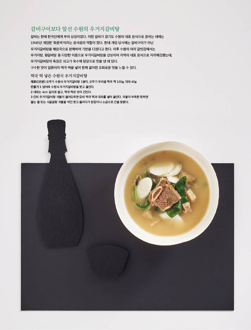 갈비구이보다 앞선 수원의 우거지갈비탕

갈비는 한때 한국인에게 부의 상징이었다. 이런 갈비가 경기도 수원의 대표 음식으로 꼽히는 데에는 1945년 개업한 ‘화춘옥’이라는 음식점의 역할이 컸다. 한데 개업 당시에는 갈비구이가 아닌 우거지갈비탕을 해장국으로 판매하며 기반을 다졌다고 한다. 이후 수원의 여러 갈빗집에서는

우거지탕, 왕갈비탕 등 다양한 이름으로 우거지갈비탕을 선보이며 지역의 대표 음식으로 자리매김했는데, 우거지갈비탕의 특징은 쇠고기 육수에 된장으로 맛을 낸 데 있다.

구수한 맛이 일품이라 떡국 떡을 넣어 함께 끓이면 조화로운 맛을 느낄 수 있다.



떡국 떡 넣은 수원식 우거지갈비탕

재료(1인분) 오뚜기 수원식 우거지갈비탕 1봉지, 오뚜기 우리쌀 떡국 떡 100g, 대파 40g

만들기 

1 냄비에 수원식 우거지갈비탕을 붓고 끓인다.

2 대파는 4cm 길이로 썰고, 떡국 떡은 씻어 건진다.

3 1의 우거지갈비탕 국물이 끓어오르면 2의 떡국 떡과 대파를 넣어 끓인다. 국물이 부족한 듯하면 끓는 물 또는 사골곰탕 국물을 약간 붓고 끓이다가 된장이나 소금으로 간을 맞춘다.