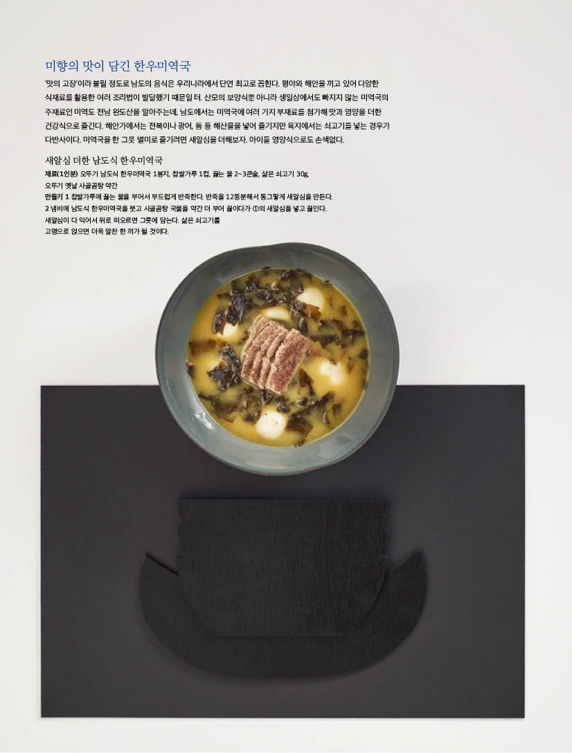 미향의 맛이 담긴 한우미역국 

‘맛의 고장’이라 불릴 정도로 남도의 음식은 우리나라에서 단연 최고로 꼽힌다. 평야와 해안을 끼고 있어 다양한 식재료를 활용한 여러 조리법이 발달했기 때문일 터. 산모의 보양식뿐 아니라 생일상에서도 빠지지 않는 미역국의 주재료인 미역도 전남 완도산을 알아주는데, 남도에서는 미역국에 여러 가지 부재료를 첨가해 맛과 영양을 더한 건강식으로 즐긴다. 해안가에서는 전복이나 광어, 돔 등 해산물을 넣어 즐기지만 육지에서는 쇠고기를 넣는 경우가 다반사이다. 미역국을 한 그릇 별미로 즐기려면 새알심을 더해보자. 아이들 영양식으로도 손색없다. 



새알심 더한 남도식 한우미역국 

재료(1인분) 오뚜기 남도식 한우미역국 1봉지, 찹쌀가루 1컵, 끓는 물 2~3큰술, 삶은 쇠고기 30g,오뚜기 옛날 사골곰탕 약간

?만들기 

1 찹쌀가루에 끓는 물을 부어서 부드럽게 반죽한다. 반죽을 12등분해서 동그랗게 새알심을 만든다. 

2 냄비에 남도식 한우미역국을 붓고 사골곰탕 국물을 약간 더 부어 끓이다가 1의 새알심을 넣고 끓인다. 새알심이 다 익어서 위로 떠오르면 그릇에 담는다. 삶은 쇠고기를?고명으로 얹으면 더욱 알찬 한 끼가 될 것이다. 