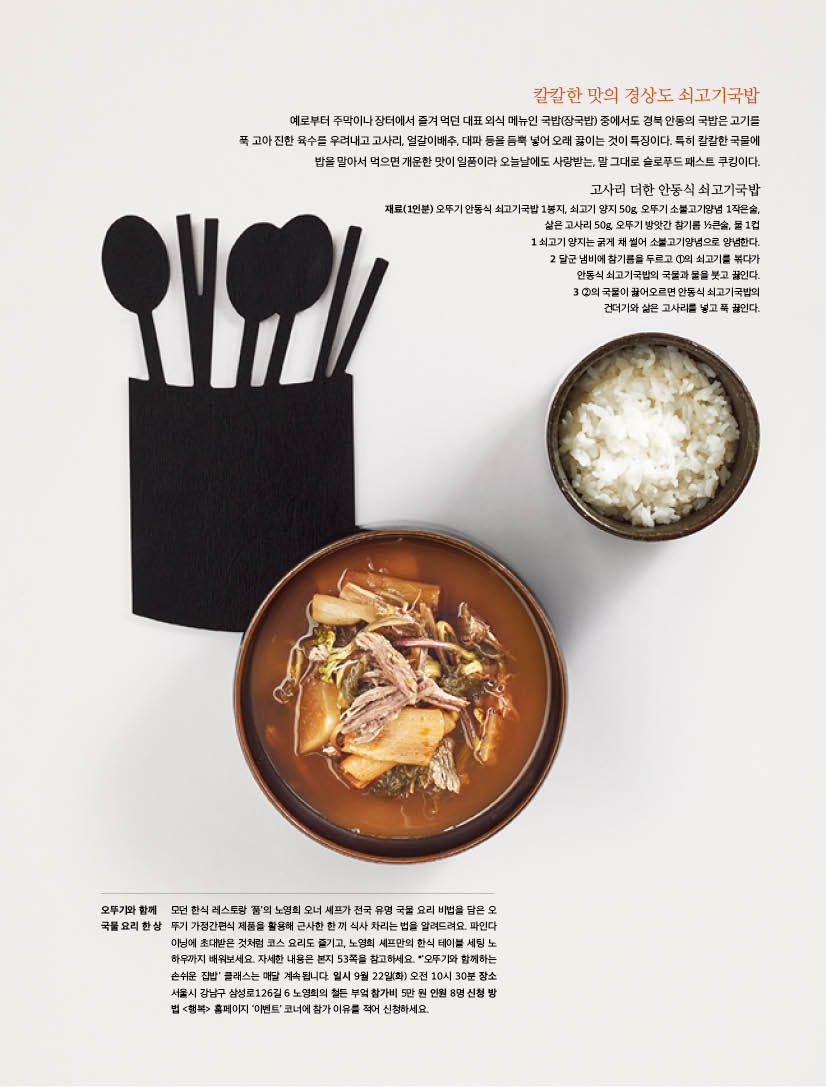 칼칼한 맛의 경상도 쇠고기국밥

예로부터 주막이나 장터에서 즐겨 먹던 대표 외식 메뉴인 국밥(장국밥) 중에서도 경북 안동의 국밥은 고기를 푹 고아 진한 육수를 우려내고 고사리, 얼갈이배추, 대파 등을 듬뿍 넣어 오래 끓이는 것이 특징이다. 특히 칼칼한 국물에 밥을 말아서 먹으면 개운한 맛이 일품이라 오늘날에도 사랑받는, 말 그대로 슬로푸드 패스트 쿠킹이다.



고사리 더한 안동식 쇠고기국밥

재료(1인분) 오뚜기 안동식 쇠고기국밥 1봉지, 쇠고기 양지 50g, 오뚜기 소불고기양념 1작은술, 삶은 고사리 50g, 오뚜기 방앗간 참기름 1?2큰술, 물 1컵 

1 쇠고기 양지는 굵게 채 썰어 소불고기양념으로 양념한다. 

2 달군 냄비에 참기름을 두르고 1의 쇠고기를 볶다가 안동식 쇠고기국밥의 국물과 물을 붓고 끓인다. 

3 2의 국물이 끓어오르면 안동식 쇠고기국밥의 건더기와 삶은 고사리를 넣고 푹 끓인다.

오뚜기와 함께 국물 요리 한 상 

모던한식레스토랑‘품’의노영희오너셰프가전국유명국물요리비법을담은오 뚜기 가정간편식 제품을 활용해 근사한 한 끼 식사 차리는 법을 알려드려요. 파인다 이닝에 초대받은 것처럼 코스 요리도 즐기고, 노영희 셰프만의 한식 테이블 세팅 노 하우까지 배워보세요. 자세한 내용은 본지 53쪽을 참고하세요. *’오뚜기와 함께하는 손쉬운 집밥’ 클래스는 매달 계속됩니다. 일시 9월 22일(화) 오전 10시 30분 장소 서울시 강남구 삼성로126길 6 노영희의 철든 부엌 참가비 5만 원 인원 8명 신청 방 법 &lt;행복&gt; 홈페이지 ‘이벤트’ 코너에 참가 이유를 적어 신청하세요. 

