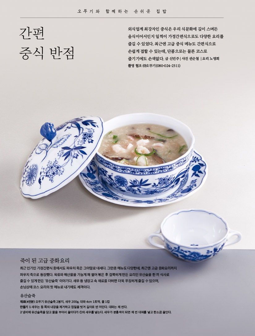 오뚜기와 함께하는 손쉬운 집밥



간편 중식 반점

외식업계 최강자인 중식은 우리 식문화에 깊이 스며든 음식이어서인지 일찍이 가정간편식으로도 다양한 요리를 즐길 수 있었다. 최근엔 고급 중식 메뉴도 간편식으로 손쉽게 접할 수 있는데, 단품으로는 물론 코스로 즐기기에도 손색없다.

글 신민주 | 사진 권순철 | 요리 노영희 촬영 협조 ㈜오뚜기(080-024-2311)



죽이 된 고급 중화요리

최근 인기인 가정간편식 중에서도 파우치 죽은 그야말로 대세다. 그만큼 메뉴도 다양한데, 최근엔 고급 중화요리까지 파우치 죽으로 등장했다. 육류와 해산물을 가늘게 채 썰어 볶은 후 걸쭉하게 만든 요리인 유산슬을 한 끼 식사로 즐길 수 있게 만든 ‘유산슬죽’ 이야기다. 새우 등 냉장고 속 재료를 더하면 더욱 푸짐하게 즐길 수 있으며, 손님상에 코스 요리의 첫 메뉴로 내기에도 제격이다.



유산슬죽

재료(4인분) 오뚜기 유산슬죽 2봉지, 새우 200g, 대파 4cm 1토막, 물 1컵

만들기

1 새우는 등 쪽의 내장을 제거하고 껍질을 벗겨 길이로 반 저민다. 대파는 채 썬다.

2 냄비에 유산슬죽을 담고 물을 부어서 끓이다가 ①의 새우를 넣는다. 새우가 분홍색이 되면 채 썬 대파를 넣고 한소끔 끓인다.

