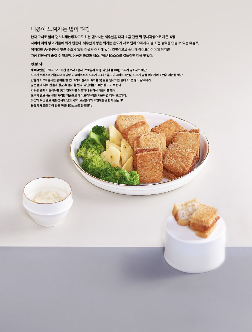 내공이 느껴지는 별미 튀김

한자 그대로 읽어 ‘면보하麵包蝦’라고도 하는 멘보샤는 새우살을 다져 소금 간한 뒤 정사각형으로 자른 식빵 사이에 끼워 넣고 기름에 튀겨 만든다. 새우살과 빵은 튀기는 온도가 서로 달라 요리사의 불 조절 능력을 엿볼 수 있는 메뉴로, 어지간한 중식당에선 맛볼 수조차 없던 이유가 여기에 있다. 간편식으로 준비해 에어프라이어에 튀기면 가장 간단하게 즐길 수 있으며, 상큼한 과일과 채소, 마요네스소스를 곁들이면 더욱 맛있다.



멘보샤

재료(4인분) 오뚜기 오즈키친 멘보샤 1봉지, 브로콜리 80g, 파인애플 80g, 오뚜기 양조식초 약간, 오뚜기 프레스코 카놀라유 적당량 마요네스소스 오뚜기 고소한 골드 마요네스 3큰술, 오뚜기 벌꿀 아카시아 1큰술, 레몬즙 약간

만들기

1 브로콜리는 송이를 한 입 크기로 잘라서 식초를 몇 방울 떨어뜨린 물에 10분 정도 담갔다가 끓는 물에 데쳐 찬물에 헹군 후 물기를 뺀다. 파인애플도 비슷한 크기로 썬다.

2 튀김 팬에 카놀라유를 붓고 멘보샤를 노릇하게 튀겨서 기름기를 뺀다. 오뚜기 멘보샤는 유탕 처리한 제품으로 에어프라이어를 사용하면 더욱 깔끔하다.

3 ②의 튀긴 멘보샤를 접시에 담고, ①의 브로콜리와 파인애플을 함께 올린 후 분량의 재료를 섞어 만든 마요네즈소스를 곁들인다.