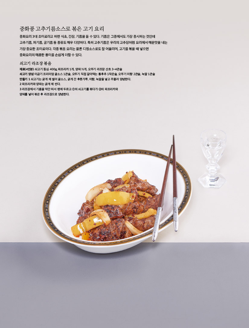 중화풍 고추기름소스로 볶은 고기 요리

중화요리 3대 조미료라고 하면 식초, 간장, 기름을 들 수 있다. 기름은 그중에서도 가장 중시하는 것인데 고추기름, 파기름, 굴기름 등 종류도 매우 다양하다. 특히 고추기름은 우리의 고추장처럼 요리에서 매운맛을 내는 가장 중요한 조미료이다. 각종 볶음 요리는 물론 디핑소스로도 잘 어울리며, 고기를 볶을 때 넣으면 중화요리의 매콤한 풍미를 손쉽게 더할 수 있다.



쇠고기 라조장 볶음

재료(4인분) 쇠고기 등심 400g, 파프리카 1개, 양파 ½개, 오뚜기 라조장 산초 3~4큰술, 쇠고기 양념 이금기 프리미엄 굴소스 1큰술, 오뚜기 직접 갈아먹는 통후추 1작은술, 오뚜기 미향 2큰술, 녹말 1큰술

만들기

1 쇠고기는 굵게 채 썰어 굴소스, 굵게 간 후춧가루, 미향, 녹말을 넣고 주물러 양념한다.

2 파프리카와 양파는 굵게 채 썬다.

3 라조장에서 기름을 약간 떠서 팬에 두르고 ①의 쇠고기를 볶다가 ②의 파프리카와 양파를 넣어 볶은 후 라조장으로 양념한다.