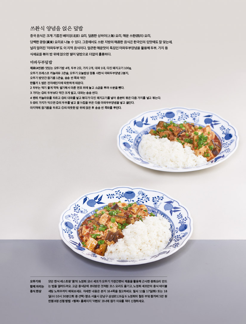 쓰촨식 양념을 얹은 덮밥

중국 음식은 크게 기름진 베이징(北京) 요리, 달콤한 상하이(上海) 요리, 매운 쓰촨(四川) 요리, 담백한 광둥(廣東) 요리로 나눌 수 있다. 그중에서도 쓰촨 지방의 매콤한 음식은 한국인의 입맛에도 잘 맞는데, 널리 알려진 ‘마파두부’도 이 지역 음식이다. 얼큰한 매운맛이 특징인 마파두부양념을 활용해 두부, 가지 등 식재료를 볶아 밥 위에 얹으면 별미 덮밥으로 더없이 훌륭하다.



마파두부덮밥

재료(4인분) 맛있는 오뚜기밥 4개, 두부 2모, 가지 2개, 대파 1대, 다진 돼지고기 100g, 오뚜기 프레스코 카놀라유 2큰술, 오뚜기 오늘밥상 정통 사천식 마파두부양념 2봉지, 오뚜기 방앗간 참기름 1큰술, 송송 썬 쪽파 약간

만들기

1 밥은 전자레인지에 따뜻하게 데운다.

2 두부는 먹기 좋게 깍둑 썰기해서 마른 면포 위에 놓고 소금을 뿌려 수분을 뺀다.

3 가지는 ②의 두부보다 약간 크게 썰고, 대파는 송송 썬다.

4 팬에 카놀라유를 두르고 ③의 대파를 넣고 볶다가 다진 돼지고기를 넣어 충분히 볶은 다음 가지를 넣고 볶는다.

5 ④의 가지가 익으면 ②의 두부를 넣고 물 ½컵을 부은 다음 마파두부양념을 넣고 끓인다. 마지막에 참기름을 두르고 ①의 따뜻한 밥 위에 얹은 후 송송 썬 쪽파를 뿌린다.

오뚜기와 함께 차리는 중식 한상

모던 한식 레스토랑 ‘품’의 노영희 오너 셰프가 오뚜기 가정간편식 제품을 활용해 근사한 중화요리 만드는 법을 알려드려요. 고급 중식당에 초대받은 것처럼 코스 요리도 즐기고, 노영희 셰프만의 중식 테이블 세팅 노하우까지 배워보세요. 자세한 내용은 본지 164쪽을 참고하세요. 일시 11월 17일(화) 또는 18일(수) 10시 30분(2회 중 선택) 장소 서울시 강남구 삼성로126길 6 노영희의 철든 부엌 참가비 5만 원 인원 8명 신청 방법 &lt;행복&gt; 홈페이지 ‘이벤트’ 코너에 참가 이유를 적어 신청하세요.