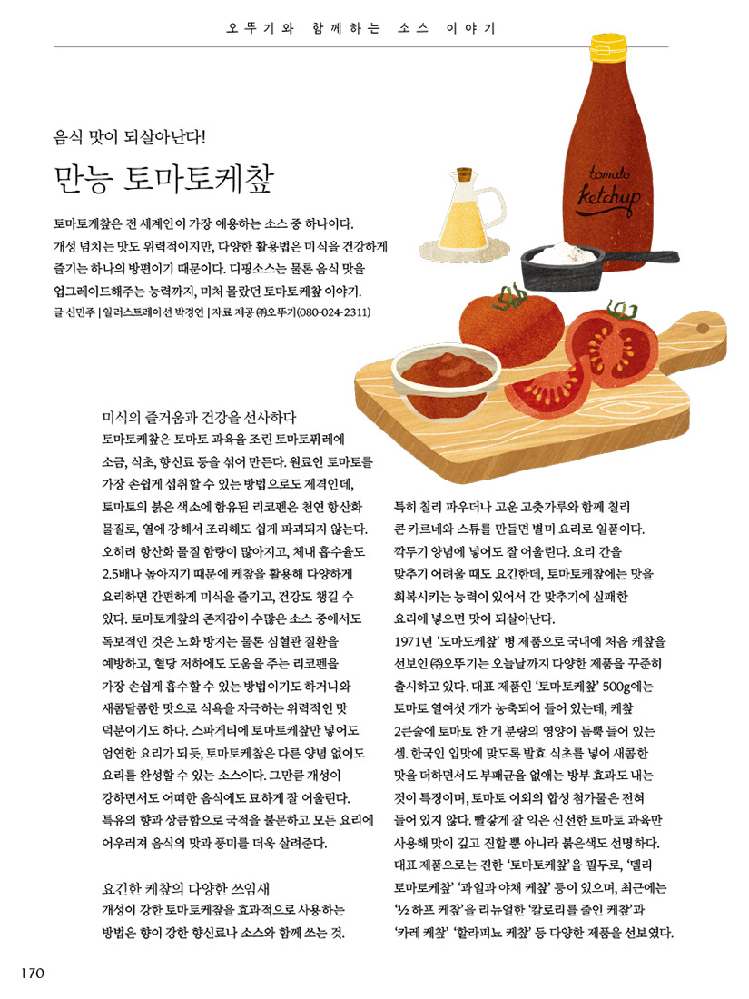 이달의 장바구니

집밥 소비가 증가하면서 가정간편식의 종류도 점점 다양해지고 있다. 이런 가운데, 중식 제품군이 눈길을 사로잡은 이유는 고급 중식당에서나 맛볼 법한 메뉴이거나 쓰임새 많은 양념류이기 때문이다. 중식의 맛을 고스란히 담은 오뚜기 제품을 소개한다.

글 신민주 사진 이기태 기자 제품 협찬 ㈜ 오뚜기(080-024-2311) 오뚜기



오뚜기 오즈키친 멘보샤

통통한 새우살과 바삭한 식빵의 조합으로 풍부한 식감이 특징이다. 유탕 처리한 에어프라이어 전용 제품으로, 멘보샤를 더욱 바삭하고 간편하게 즐길 수 있다.



오뚜기 오늘밥상

정통 사천식 마파두부양념

정통 두반장과 굴소스, 대파와 돼지고기를 넣어 만든 사천식 양념으로, 알싸하고 매콤한 맛을 그대로 구현했다. 상온 보관이 가능한 간편 양념인 만큼 신선한 재료만 준비하면 캠핑할 때도 더없이 유용하다.



오뚜기 라조장 산초

라조장은 신선한 기름에 산초, 고추 등을 볶아 만든 중화풍 고추기름소스로, 산초를 통째로 넣어 얼얼하게 매콤한 맛과 향, 붉은 색감이 특징이다. 양파의 달큰한 감칠맛을 더한 라조장 양파도 있다.



오뚜기 유산슬죽

돼지고기, 오징어, 죽순, 팽이버섯, 양송이버섯, 표고버섯 등 여섯 가지 재료가 들어 있어 건더기가 풍부하다. 특히 ‘증기 배출 파우치’를 사용해 제품을 개봉하지 않고 조리할 수 있으며, 수분을 간직한 채 골고루 데울 수 있어 더욱 맛있다.



고급 중화요리를 집에서 간편하게

“가장 대중적이고 친근한 외식 분야이지만, 그간 고급 중화요리는 가정간편식으로 쉽게 접할 수 없었다. 유산슬의 경우에도 대중적 메뉴가 아니기에 누구나 편안하게 즐길 수 있도록 선보인 제품이 ‘유산슬죽’이다. 온라인 전용으로 기획했는데, 기존 오뚜기 죽과는 달리 레트로 트렌드를 더해 콘셉트부터 차별화해 고민했다. 개발시 가장 중점을 둔 부분은 건더기의 크기(보임성)와 식감. 중국집을 연상시키는 패키지로 용기가 아닌 파우치를 선택한 이유도 여기에 있다. 큼직한 건더기를 먹음직하게 담을 수 있기 때문이다. 아침 식사 대용으로도 유용하지만, 매콤한 맛을 더하고 싶다면 라조장이나 고추기름을 약간 섞어보자. 별미죽으로 더할 나위 없다.”

_김경미(㈜ 오뚜기 E-Biz영업부 제품개발팀)