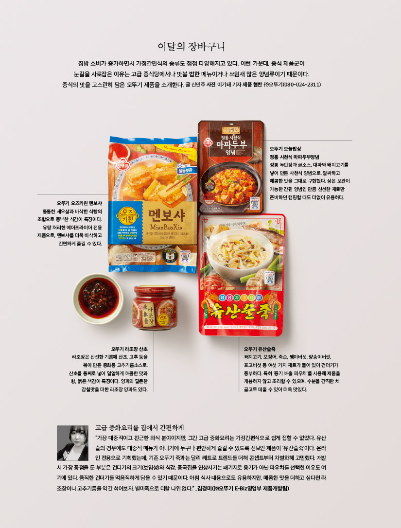 
오뚜기와 함께하는 소스이야기



음식 맛이 되살아난다!

만능 토마토케챂



토마토케챂은 전 세계인이 가장 애용하는 소스 중 하나이다. 개성 넘치는 맛도 위력적이지만, 다양한 활용법은 미식을 건강하게 즐기는 하나의 방편이기 때문이다. 디핑소스는 물론 음식 맛을 업그레이드해주는 능력까지, 미처 몰랐던 토마토케챂 이야기.

글 신민주 | 일러스트레이션 박경연 | 자료 제공 ㈜오뚜기(080-024-2311)





미식의 즐거움과 건강을 선사하다

토마토케챂은 토마토 과육을 조린 토마토퓌레에 소금, 식초, 향신료 등을 섞어 만든다. 원료인 토마토를 가장 손쉽게 섭취할 수 있는 방법으로도 제격인데, 토마토의 붉은 색소에 함유된 리코펜은 천연 항산화 물질로, 열에 강해서 조리해도 쉽게 파괴되지 않는다. 오히려 항산화 물질 함량이 많아지고, 체내 흡수율도 2.5배나 높아지기 때문에 케챂을 활용해 다양하게 요리하면 간편하게 미식을 즐기고, 건강도 챙길 수 있다. 토마토케챂의 존재감이 수많은 소스 중에서도 독보적인 것은 노화 방지는 물론 심혈관 질환을 예방하고, 혈당 저하에도 도움을 주는 리코펜을 가장 손쉽게 흡수할 수 있는 방법이기도 하거니와 새콤달콤한 맛으로 식욕을 자극하는 위력적인 맛 덕분이기도 하다. 스파게티에 토마토케챂만 넣어도 엄연한 요리가 되듯, 토마토케챂은 다른 양념 없이도 요리를 완성할 수 있는 소스이다. 그만큼 개성이 강하면서도 어떠한 음식에도 묘하게 잘 어울린다. 특유의 향과 상큼함으로 국적을 불문하고 모든 요리에 어우러져 음식의 맛과 풍미를 더욱 살려준다. 요긴한 케챂의 다양한 쓰임새 개성이 강한 토마토케챂을 효과적으로 사용하는 방법은 향이 강한 향신료나 소스와 함께 쓰는 것.



특히 칠리 파우더나 고운 고춧가루와 함께 칠리콘 카르네와 스튜를 만들면 별미 요리로 일품이다. 깍두기 양념에 넣어도 잘 어울린다. 요리 간을 맞추기 어려울 때도 요긴한데, 토마토케챂에는 맛을 회복시키는 능력이 있어서 간 맞추기에 실패한 요리에 넣으면 맛이 되살아난다. 1971년 ‘도마도케챂’ 병 제품으로 국내에 처음 케챂을 선보인 ㈜오뚜기는 오늘날까지 다양한 제품을 꾸준히 출시하고 있다. 대표 제품인 ‘토마토케챂’ 500g에는 토마토 열여섯 개가 농축되어 들어 있는데, 케챂 2큰술에 토마토 한 개 분량의 영양이 듬뿍 들어 있는 셈. 한국인 입맛에 맞도록 발효 식초를 넣어 새콤한 맛을 더하면서도 부패균을 없애는 방부 효과도 내는 것이 특징이며, 토마토 이외의 합성 첨가물은 전혀 들어 있지 않다. 빨갛게 잘 익은 신선한 토마토 과육만 사용해 맛이 깊고 진할 뿐 아니라 붉은색도 선명하다. 대표 제품으로는 진한 ‘토마토케챂’을 필두로, ‘델리 토마토케챂’ ‘과일과 야채 케챂’ 등이 있으며, 최근에는 ‘½ 하프 케챂’을 리뉴얼한 ‘칼로리를 줄인 케챂’과 ‘카레 케챂’ ‘할라피뇨 케챂’ 등 다양한 제품을 선보였다.
