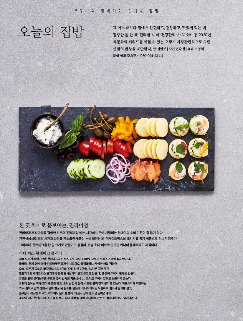 오뚜기와 함께하는 손쉬운 집밥

오늘의 집밥



오뚜기와 함께하는 소스 이야기

변화무쌍한 머스타드





오뚜기와 함께하는 손쉬운 집밥

오늘의 집밥

그 어느 때보다 집에서 간편하고, 건강하고, 맛있게 먹는 데 집중한 올 한 해. 편리함·미식·건강관리·가치 소비 등 2020년 식문화의 키워드를 엿볼 수 있는 오뚜기 가정간편식으로 차린 연말의 밥상을 제안한다.

글 신민주 | 사진 권순철 | 요리 노영희 촬영 협조 ㈜오뚜기(080-024-2311)



한 끗 차이로 돋보이는, 편리미엄

편리함과 프리미엄을 결합한 신조어 ‘편리미엄’에는 시간의 빈곤에 시달리는 현대인의 소비 기준이 잘 담겨 있다. 간편식에서도 조리 시간과 과정을 간소화한 제품이 눈에 띄었는데, 핫케이크믹스의 패키지를 용기 제품으로 선보인 경우가 그러하다. 핫케이크를 한 입 크기로 만들기도 유용해, 손님 초대 메뉴로 인기인 카나페 플래터에도 제격이다.



미니 치즈 핫케이크 플래터

재료 오뚜기 쉐이크앤팬 핫케이크믹스 치즈 1개, 우유 130ml, 오뚜기 프레스코 압착올리브유 약간

플래터_ 훈제 연어·오이·파프리카·적양파·미니토마토·블랙올리브·케이퍼·바질 적당량

소스_ 오뚜기 고소한 골드마요네스 4큰술, 다진 양파 2큰술, 송송 썬 쪽파 약간

만들기

1 핫케이크믹스 용기에 우유를 표시선까지 붓고 뚜껑을 닫은 후, 흔들어 섞어서 반죽을 만든다.

2 달군 팬에 올리브유를 두르고 ①의 반죽을 지름 2~3cm 크기로 부어서 앞뒤로 노릇하게 굽는다.

3 훈제 연어는 작게 썰어서 돌돌 말고, 오이는 얇게 썰어서 물에 헹궈 건져 물기를 걷는다. 파프리카와 적양파는 2cm 길이로 얇게 썰어서 물에 헹군 뒤 물기를 걷는다. 미니토마토는 도톰하게 썰어서 물기를 걷고, 블랙올리브는 반 자르고, 케이퍼도 물기를 뺀다. 바질도 잘게 썰어 곁들이면 좋다.

4 ②의 미니 핫케이크에 소스를 바르고, ③의 재료를 얹어 카나페로 만든 뒤 플래터에 보기 좋게 올린다.

