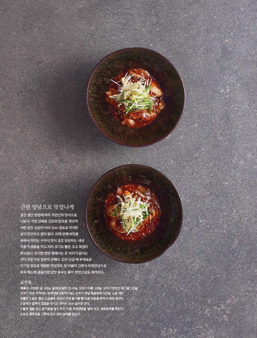 간편 양념으로 맛깔나게

굴은 생산 방법에 따라 자연산과 양식으로 나눈다. 자연 상태로 건조와 만조를 겪으며 자란 굴은 성장이 더뎌 3cm 정도로 작지만 살이 단단하고 향이 짙다. 이에 반해 바닷물 속에서 자라는 수하식 양식 굴은 성장하는 내내 각종 미생물을 먹고 자라 크기도 훨씬 크고 육질이 부드럽다. 하지만 영양 면에서는 큰 차이가 없다는 것이 전문가의 일반적 견해다. 김치 담글 때 부재료로 인기일 정도로 매콤한 양념과도 잘 어울려 간편식 무침양념으로 무쳐 채소에 곁들이면 입맛 돋우는 풍미 반찬으로도 제격이다.



굴무침

재료(2~3인분) 굴 300g, 달래(손질한 것) 50g, 오뚜기 미향 2큰술, 오뚜기 방앗간 참기름 1큰술, 오뚜기 바로 무쳐먹는 파채양념 1봉지(70g), 오뚜기 옛날 볶음참깨 ½큰술, 소금 약간

만들기

1 굴은 옅은 소금물에 씻어서 건져 물기를 뺀 다음 미향을 뿌려서 체에 밭친다.

2 달래는 알뿌리 껍질을 벗기고 씻어서 3cm 길이로 썬다.

3 볼에 굴을 담고 참기름을 넣고 무친 다음 파채양념을 넣어 섞고, 볶음참깨를 뿌린다.

4 ③의 굴무침을 그릇에 담고 ②의 달래를 얹는다.

