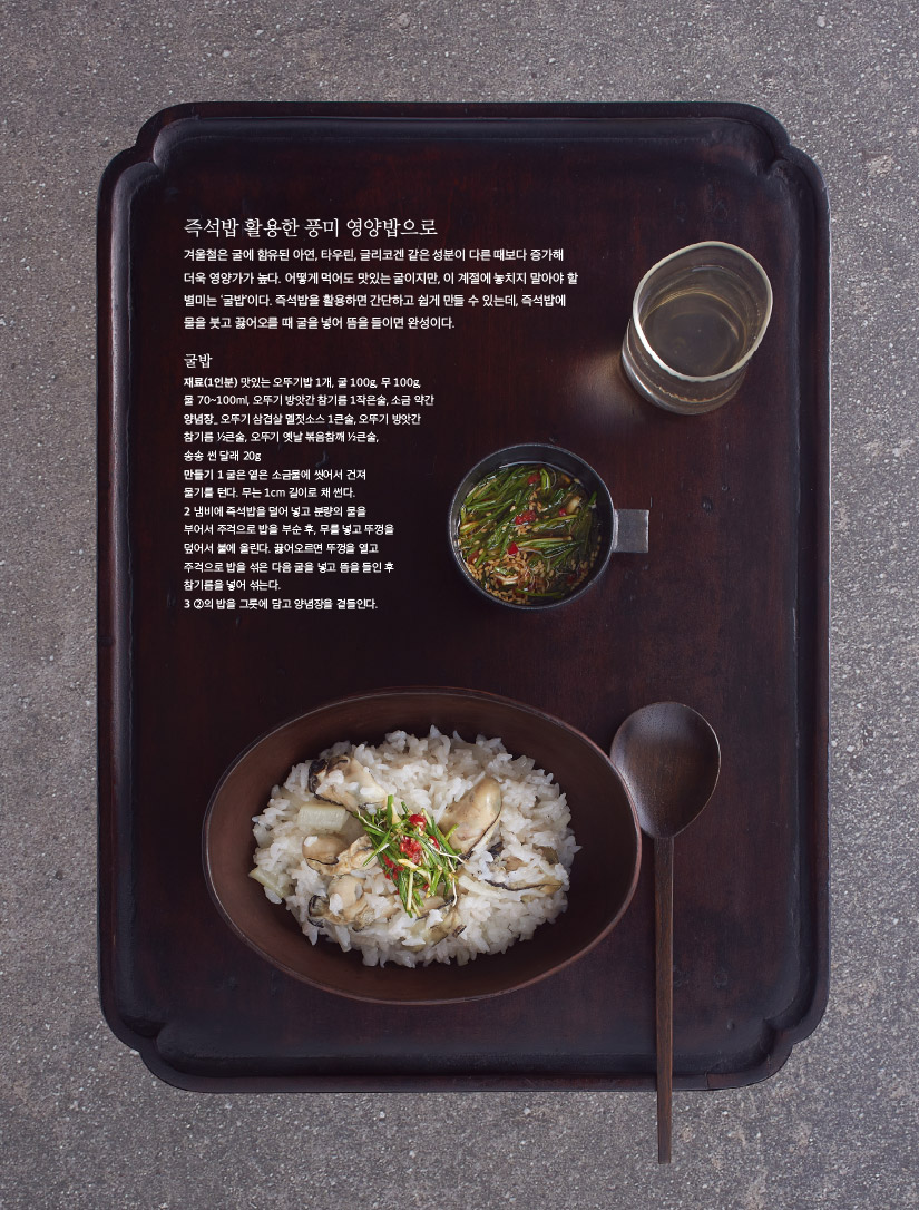 
즉석밥 활용한 풍미 영양밥으로

겨울철은 굴에 함유된 아연, 타우린, 글리코겐 같은 성분이 다른 때보다 증가해 더욱 영양가가 높다. 어떻게 먹어도 맛있는 굴이지만, 이 계절에 놓치지 말아야 할 별미는 ‘굴밥’이다. 즉석밥을 활용하면 간단하고 쉽게 만들 수 있는데, 즉석밥에 물을 붓고 끓어오를 때 굴을 넣어 뜸을 들이면 완성이다.



굴밥

재료(1인분) 맛있는 오뚜기밥 1개, 굴 100g, 무 100g, 물 70~100ml, 오뚜기 방앗간 참기름 1작은술, 소금 약간

양념장_ 오뚜기 삼겹살 멜젓소스 1큰술, 오뚜기 방앗간 참기름 ½큰술, 오뚜기 옛날 볶음참깨 ½큰술, 송송 썬 달래 20g

만들기

1 굴은 옅은 소금물에 씻어서 건져 물기를 턴다. 무는 1cm 길이로 채 썬다.

2 냄비에 즉석밥을 덜어 넣고 분량의 물을 부어서 주걱으로 밥을 부순 후, 무를 넣고 뚜껑을 덮어서 불에 올린다. 끓어오르면 뚜껑을 열고 주걱으로 밥을 섞은 다음 굴을 넣고 뜸을 들인 후 참기름을 넣어 섞는다.

3 ②의 밥을 그릇에 담고 양념장을 곁들인다.