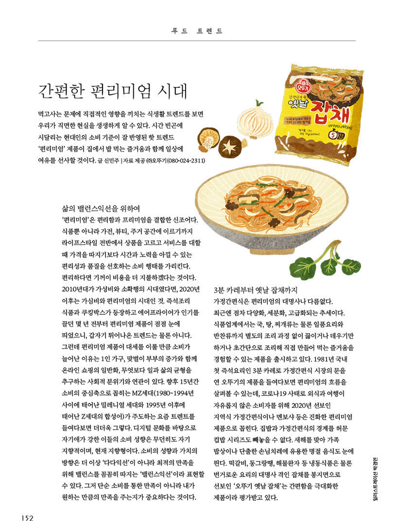 푸드 트렌드

간편한 편리미엄 시대



먹고사는 문제에 직접적인 영향을 끼치는 식생활 트렌드를 보면 우리가 직면한 현실을 생생하게 알 수 있다. 시간 빈곤에 시달리는 현대인의 소비 기준이 잘 반영된 핫 트렌드 ‘편리미엄’ 제품이 집에서 밥 먹는 즐거움과 함께 일상에 여유를 선사할 것이다.

글 신민주 | 자료 제공 ㈜오뚜기(080-024-2311)





삶의 밸런스익선을 위하여

‘편리미엄’은 편리함과 프리미엄을 결합한 신조어다. 식품뿐 아니라 가전, 뷰티, 주거 공간에 이르기까지 라이프스타일 전반에서 상품을 고르고 서비스를 대할 때 가격을 따지기보다 시간과 노력을 아낄 수 있는 편리성과 품질을 선호하는 소비 행태를 가리킨다. 편리하다면 기꺼이 비용을 더 지불하겠다는 것이다. 2010년대가 가성비와 소확행의 시대였다면, 2020년 이후는 가심비와 편리미엄의 시대인 것. 즉석조리 식품과 쿠킹박스가 등장하고 에어프라이어가 인기를 끌던 몇 년 전부터 편리미엄 제품이 점점 눈에 띄었으니, 갑자기 튀어나온 트렌드는 물론 아니다.

그런데 편리미엄 제품이 대세를 이룰 만큼 소비가 늘어난 이유는 1인 가구, 맞벌이 부부의 증가와 함께 온라인 쇼핑의 일반화, 무엇보다 일과 삶의 균형을 추구하는 사회적 분위기와 연관이 있다. 향후 15년간 소비의 중심축으로 꼽히는 MZ세대(1980~1994년 사이에 태어난 밀레니얼 세대와 1995년 이후에 태어난 Z세대의 합성어)가 주도하는 요즘 트렌트를 들여다보면 더더욱 그렇다. 디지털 문화를 바탕으로 자기애가 강한 이들의 소비 성향은 무던히도 자기 지향적이며, 현재 지향형이다. 소비의 성향과 가치의 방향은 더 이상 ‘다다익선’이 아니라 최적의 만족을 위해 밸런스를 꼼꼼히 따지는 ‘밸런스익선’이라 표현할 수 있다. 그저 단순 소비를 통한 만족이 아니라 내가 원하는 만큼의 만족을 주는지가 중요하다는 것이다.



3분 카레부터 옛날 잡채까지

가정간편식은 편리미엄의 대명사나 다름없다. 최근엔 점차 다양화, 세분화, 고급화되는 추세이다. 식품업계에서는 국, 탕, 찌개류는 물론 일품요리와 반찬류까지 별도의 조리 과정 없이 끓이거나 데우기만 하거나 초간단으로 조리해 직접 만들어 먹는 즐거움을 경험할 수 있는 제품을 출시하고 있다. 1981년 국내 첫 즉석요리인 3분 카레로 가정간편식 시장의 문을 연 오뚜기의 제품을 들여다보면 편리미엄의 흐름을 살펴볼 수 있는데, 코로나19 사태로 외식과 여행이 자유롭지 않은 소비자를 위해 2020년 선보인 지역식 가정간편식이나 멘보샤 등은 진화한 편리미엄 제품으로 꼽힌다. 집밥과 가정간편식의 경계를 허문 컵밥 시리즈도 빼놓을 수 없다. 새해를 맞아 가족밥상이나 단출한 손님치레에 유용한 명절 음식도 눈에 띈다. 떡갈비, 동그랑땡, 해물완자 등 냉동식품은 물론 번거로운 요리의 대명사 격인 잡채를 봉지면으로 선보인 ‘오뚜기 옛날 잡채’는 간편함을 극대화한 제품이라 평가받고 있다.


