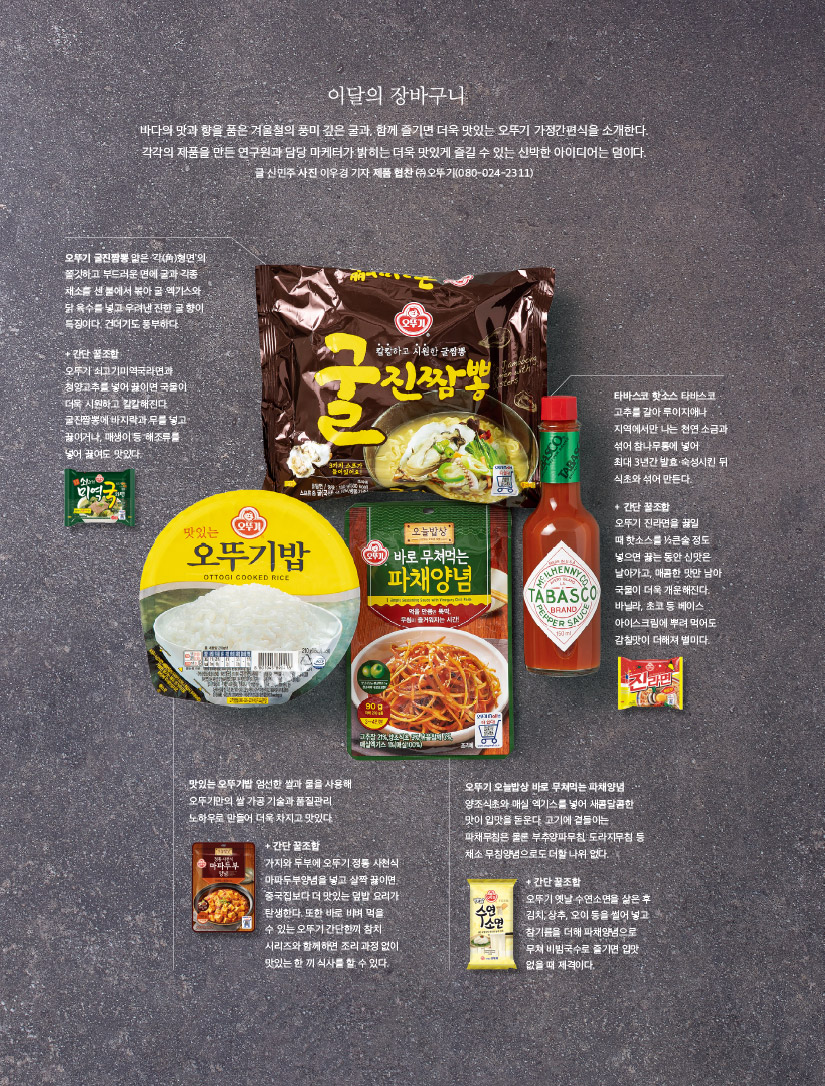 
이달의 장바구니

바다의 맛과 향을 품은 겨울철의 풍미 깊은 굴과, 함께 즐기면 더욱 맛있는 오뚜기 가정간편식을 소개한다. 각각의 제품을 만든 연구원과 담당 마케터가 밝히는 더욱 맛있게 즐길 수 있는 신박한 아이디어는 덤이다.

글 신민주 사진 이우경 기자 제품 협찬 ㈜ 오뚜기(080-024-2311)



오뚜기 굴진짬뽕

얇은 ‘각(角)형면’의 쫄깃하고 부드러운 면에 굴과 각종 채소를 센 불에서 볶아 굴 엑기스와 닭 육수를 넣고 우려낸 진한 굴 향이 특징이다. 건더기도 풍부하다.

+ 간단 꿀조합

오뚜기 쇠고기미역국라면과 청양고추를 넣어 끓이면 국물이 더욱 시원하고 칼칼해진다. 굴진짬뽕에 바지락과 무를 넣고 끓이거나, 매생이 등 해조류를 넣어 끓여도 맛있다.



타바스코 핫소스 타바스코

고추를 갈아 루이지애나 지역에서만 나는 천연 소금과 섞어 참나무통에 넣어 최대 3년간 발효·숙성시킨 뒤 식초와 섞어 만든다.

+ 간단 꿀조합

오뚜기 진라면을 끓일 때 핫소스를 ½큰술 정도 넣으면 끓는 동안 신맛은 날아가고, 매콤한 맛만 남아 국물이 더욱 개운해진다. 바닐라, 초코 등 베이스 아이스크림에 뿌려 먹어도 감칠맛이 더해져 별미다.



맛있는 오뚜기밥

엄선한 쌀과 물을 사용해 오뚜기만의 쌀 가공 기술과 품질관리 노하우로 만들어 더욱 차지고 맛있다.

+ 간단 꿀조합

가지와 두부에 오뚜기 정통 사천식 마파두부양념을 넣고 살짝 끓이면 중국집보다 더 맛있는 덮밥 요리가 탄생한다. 또한 바로 비벼 먹을 수 있는 오뚜기 간단한끼 참치 시리즈와 함께하면 조리 과정 없이 맛있는 한 끼 식사를 할 수 있다.



오뚜기 오늘밥상 바로 무쳐먹는 파채양념

양조식초와 매실 엑기스를 넣어 새콤달콤한 맛이 입맛을 돋운다. 고기에 곁들이는 파채무침은 물론 부추양파무침, 도라지무침 등 채소 무침양념으로도 더할 나위 없다.

+ 간단 꿀조합

오뚜기 옛날 수연소면을 삶은 후 김치, 상추, 오이 등을 썰어 넣고 참기름을 더해 파채양념으로 무쳐 비빔국수로 즐기면 입맛 없을 때 제격이다.