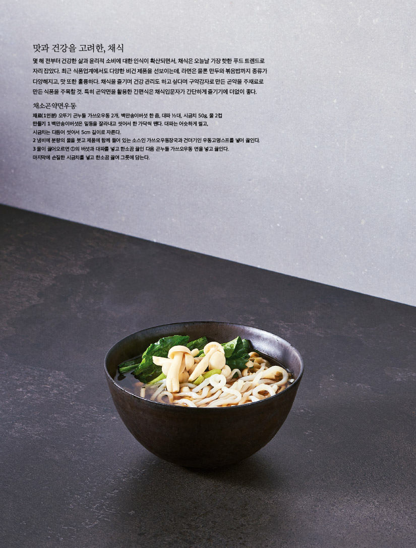 맛과 건강을 고려한, 채식

몇 해 전부터 건강한 삶과 윤리적 소비에 대한 인식이 확산되면서, 채식은 오늘날 가장 핫한 푸드 트렌드로 자리 잡았다. 최근 식품업계에서도 다양한 비건 제품을 선보이는데, 라면은 물론 만두와 볶음밥까지 종류가 다양해지고, 맛 또한 훌륭하다. 채식을 즐기며 건강 관리도 하고 싶다며 구약감자로 만든 곤약을 주재료로 만든 식품을 주목할 것. 특히 곤약면을 활용한 간편식은 채식입문자가 간단하게 즐기기에 더없이 좋다.



채소곤약면우동

재료(1인분) 오뚜기 곤누들 가쓰오우동 2개, 백만송이버섯 한 줌, 대파 ½ 대, 시금치 50g, 물 2컵

만들기

1 백만송이버섯은 밑동을 잘라내고 씻어서 한 가닥씩 뗀다. 대파는 어슷하게 썰고, 시금치는 다듬어 씻어서 5cm 길이로 자른다.

2 냄비에 분량의 물을 붓고 제품에 함께 들어 있는 소스인 가쓰오우동장국과 건더기인 우동고명스프를 넣어 끓인다.

3 물이 끓어오르면 ①의 버섯과 대파를 넣고 한소끔 끓인 다음 곤누들 가쓰오우동 면을 넣고 끓인다. 마지막에 손질한 시금치를 넣고 한소끔 끓여 그릇에 담는다.