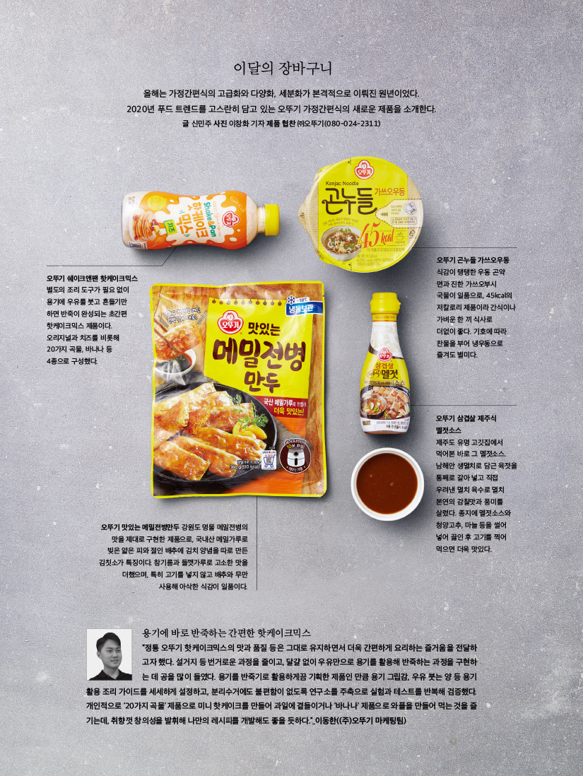
이달의 장바구니

올해는 가정간편식의 고급화와 다양화, 세분화가 본격적으로 이뤄진 원년이었다. 2020년 푸드 트렌드를 고스란히 담고 있는 오뚜기 가정간편식의 새로운 제품을 소개한다.

글 신민주 사진 이창화 기자 제품 협찬 ㈜오뚜기(080-024-2311)



오뚜기 쉐이크앤팬 핫케이크믹스

별도의 조리 도구가 필요 없이 용기에 우유를 붓고 흔들기만 하면 반죽이 완성되는 초간편 핫케이크믹스 제품이다. 오리지널과 치즈를 비롯해 20가지 곡물, 바나나 등 4종으로 구성했다.



오뚜기 곤누들 가쓰오우동

식감이 탱탱한 우동 곤약면과 진한 가쓰오부시 국물이 일품으로, 45kcal의 저칼로리 제품이라 간식이나 가벼운 한 끼 식사로 더없이 좋다. 기호에 따라 찬물을 부어 냉우동으로 즐겨도 별미다.



오뚜기 삼겹살 제주식 멜젓소스

제주도 유명 고깃집에서 먹어본 바로 그 멜젓소스. 남해안 생멸치로 담근 육젓을 통째로 갈아 넣고 직접 우려낸 멸치 육수로 멸치 본연의 감칠맛과 풍미를 살렸다. 종지에 멜젓소스와 청양고추, 마늘 등을 썰어 넣어 끓인 후 고기를 찍어 먹으면 더욱 맛있다.



오뚜기 맛있는 메밀전병만두

강원도 명물 메밀전병의 맛을 제대로 구현한 제품으로, 국내산 메밀가루로 빚은 얇은 피와 절인 배추에 김치 양념을 따로 만든 김칫소가 특징이다. 참기름과 들깻가루로 고소한 맛을 더했으며, 특히 고기를 넣지 않고 배추와 무만 사용해 아삭한 식감이 일품이다.



용기에 바로 반죽하는 간편한 핫케이크믹스

“정통 오뚜기 핫케이크믹스의 맛과 품질 등은 그대로 유지하면서 더욱 간편하게 요리하는 즐거움을 전달하고자 했다. 설거지 등 번거로운 과정을 줄이고, 달걀 없이 우유만으로 용기를 활용해 반죽하는 과정을 구현하는 데 공을 많이 들였다. 용기를 반죽기로 활용하게끔 기획한 제품인 만큼 용기 그립감, 우유 붓는 양 등 용기 활용 조리 가이드를 세세하게 설정하고, 분리수거에도 불편함이 없도록 연구소를 주축으로 실험과 테스트를 반복해 검증했다. 개인적으로 ‘20가지 곡물’ 제품으로 미니 핫케이크를 만들어 과일에 곁들이거나 ‘바나나’ 제품으로 와플을 만들어 먹는 것을 즐기는데, 취향껏 창의성을 발휘해 나만의 레시피를 개발해도 좋을 듯하다.”

이동한((주)오뚜기 마케팅팀)