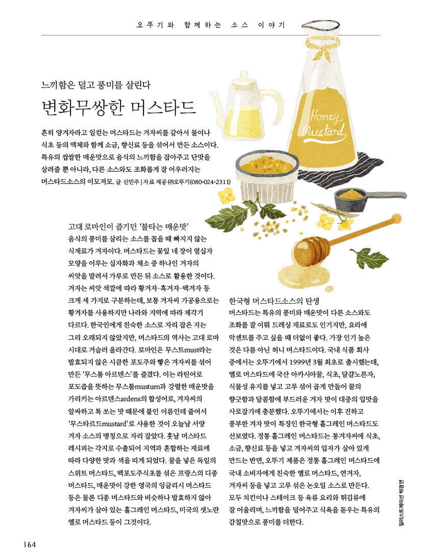 오뚜기와 함께하는 소스 이야기

느끼함은 덜고 풍미를 살린다

변화무쌍한 머스타드



흔히 양겨자라고 일컫는 머스타드는 겨자씨를 갈아서 물이나 식초 등의 액체와 함께 소금, 향신료 등을 섞어서 만든 소스이다. 특유의 쌉쌀한 매운맛으로 음식의 느끼함을 잡아주고 단맛을 살려줄 뿐 아니라, 다른 소스와도 조화롭게 잘 어우러지는 머스타드소스의 이모저모.

글 신민주 | 자료 제공 ㈜오뚜기(080-024-2311)



고대 로마인이 즐기던 ‘불타는 매운맛’

음식의 풍미를 살리는 소스를 꼽을 때 빠지지 않는 식재료가 겨자이다. 머스타드는 꽃잎 네 장이 열십자 모양을 이루는 십자화과 채소 중 하나인 겨자의 씨앗을 말려서 가루로 만든 뒤 소스로 활용한 것이다. 겨자는 씨앗 색깔에 따라 황겨자·흑겨자·백겨자 등 크게 세 가지로 구분하는데, 보통 겨자씨 가공용으로는 황겨자를 사용하지만 나라와 지역에 따라 제각기 다르다. 한국인에게 친숙한 소스로 자리 잡은 지는 그리 오래되지 않았지만, 머스타드의 역사는 고대 로마시대로 거슬러 올라간다. 로마인은 무스트must라는 발효되지 않은 시큼한 포도주와 빻은 겨자씨를 섞어 만든 ‘무스툼 아르덴스’를 즐겼다. 이는 라틴어로 포도즙을 뜻하는 무스툼mustum과 강렬한 매운맛을 가리키는 아르덴스ardens의 합성어로, 겨자씨의 알싸하고 톡 쏘는 맛 때문에 붙인 이름인데 줄여서 ‘무스타르드mustard’로 사용한 것이 오늘날 서양 겨자 소스의 명칭으로 자리 잡았다. 훗날 머스타드 레시피는 각지로 수출되어 지역과 혼합하는 재료에 따라 다양한 맛과 색을 띠게 되었다. 꿀을 넣은 독일의 스위트 머스타드, 백포도주식초를 섞은 프랑스의 디종 머스타드, 매운맛이 강한 영국의 잉글리시 머스타드 등은 물론 디종 머스타드와 비슷하나 발효하지 않아 겨자씨가 살아 있는 홀그레인 머스타드, 미국의 샛노란 옐로 머스타드 등이 그것이다.



한국형 머스타드소스의 탄생

머스타드는 특유의 풍미와 매운맛이 다른 소스와도 조화를 잘 이뤄 드레싱 재료로도 인기지만, 요리에 악센트를 주고 싶을 때 더없이 좋다. 가장 인기 높은 것은 다름 아닌 허니 머스타드이다. 국내 식품 회사 중에서는 오뚜기에서 1999년 3월 최초로 출시했는데, 옐로 머스타드에 국산 아카시아꿀, 식초, 달걀노른자, 식물성 유지를 넣고 고루 섞어 곱게 만들어 꿀의 향긋함과 달콤함에 부드러운 겨자 맛이 대중의 입맛을 사로잡기에 충분했다. 오뚜기에서는 이후 진하고 풍부한 겨자 맛이 특징인 한국형 홀그레인 머스타드도 선보였다. 정통 홀그레인 머스타드는 통겨자씨에 식초, 소금, 향신료 등을 넣고 겨자씨의 입자가 살아 있게 만드는 반면, 오뚜기 제품은 정통 홀그레인 머스타드에 국내 소비자에게 친숙한 옐로 머스타드, 연겨자, 겨자씨 등을 넣고 고루 섞은 논오일 소스로 만든다. 모두 치킨이나 스테이크 등 육류 요리와 튀김류에 잘 어울리며, 느끼함을 덜어주고 식욕을 돋우는 특유의 감칠맛으로 풍미를 더한다.