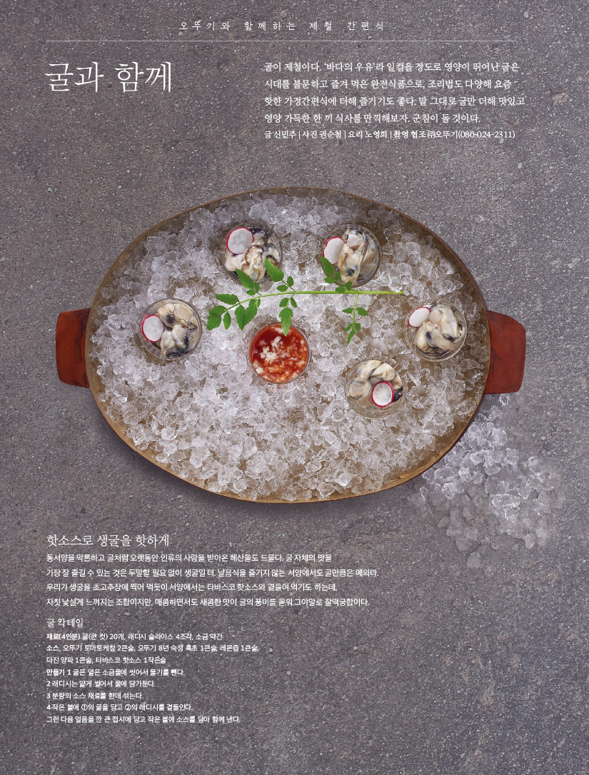 오뚜기와 함께하는 제철 간편식

굴과 함께



푸드 트렌드

간편한 편리미엄 시대





오뚜기와 함께하는 제철 간편식

굴과 함께

굴이 제철이다. ‘바다의 우유’라 일컬을 정도로 영양이 뛰어난 굴은 시대를 불문하고 즐겨 먹은 완전식품으로, 조리법도 다양해 요즘 핫한 가정간편식에 더해 즐기기도 좋다. 말 그대로 굴만 더해 맛있고 영양 가득한 한 끼 식사를 만끽해보자. 군침이 돌 것이다.

글 신민주 | 사진 권순철 | 요리 노영희 | 촬영 협조 ㈜오뚜기(080-024-2311)



핫소스로 생굴을 핫하게

동서양을 막론하고 굴처럼 오랫동안 인류의 사랑을 받아온 해산물도 드물다. 굴 자체의 맛을 가장 잘 즐길 수 있는 것은 두말할 필요 없이 생굴일 터. 날음식을 즐기지 않는 서양에서도 굴만큼은 예외다. 우리가 생굴을 초고추장에 찍어 먹듯이 서양에서는 타바스코 핫소스와 곁들여 먹기도 하는데, 자칫 낯설게 느껴지는 조합이지만, 매콤하면서도 새콤한 맛이 굴의 풍미를 돋워 그야말로 찰떡궁합이다.



굴 칵테일

재료(4인분) 굴(큰 컷) 20개, 래디시 슬라이스 4조각, 소금 약간

소스_ 오뚜기 토마토케챂 2큰술, 오뚜기 8년 숙성 흑초 1큰술, 레몬즙 1큰술, 다진 양파 1큰술, 타바스코 핫소스 1작은술

만들기

1 굴은 옅은 소금물에 씻어서 물기를 뺀다.

2 래디시는 얇게 썰어서 물에 담가둔다.

3 분량의 소스 재료를 한데 섞는다.

4 작은 볼에 ①의 굴을 담고 ②의 래디시를 곁들인다. 그런 다음 얼음을 깐 큰 접시에 담고 작은 볼에 소스를 담아 함께 낸다.