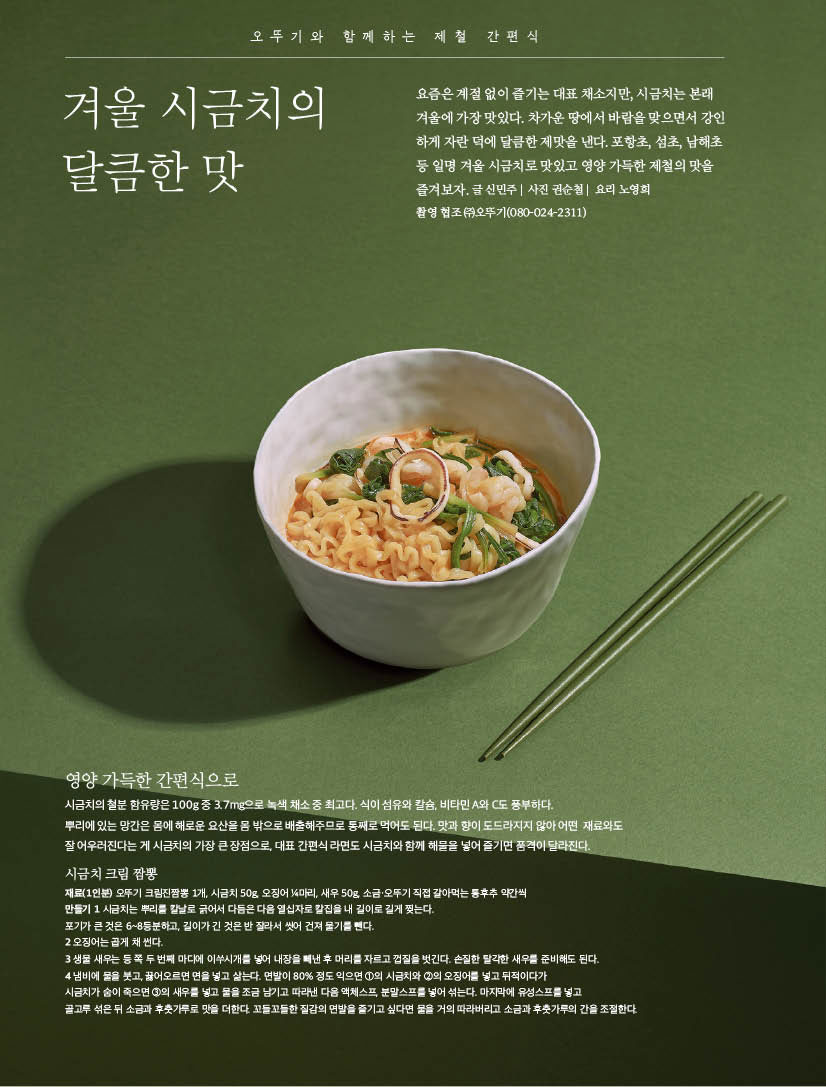 오뚜기와 함께하는 제철 간편식 



겨울 시금치의 달큼한 맛



요즘은 계절 없이 즐기는 대표 채소지만, 시금치는 본래 겨울에 가장 맛있다. 차가운 땅에서 바람을 맞으면서 강인 하게 자란 덕에 달큼한 제맛을 낸다. 포항초, 섬초, 남해초 등 일명 겨울 시금치로 맛있고 영양 가득한 제철의 맛을 즐겨보자.글신민주| 사진권순철| 요리노영희

촬영 협조 (주)오뚜기(080-024-2311)



영양 가득한 간편식으로

오뚜기와 함께하는 제철 간편식

 시금치의 철분 함유량은 100g 중 3.7mg으로 녹색 채소 중 최고다. 식이 섬유와 칼슘, 비타민 A와 C도 풍부하다.

뿌리에 있는 망간은 몸에 해로운 요산을 몸 밖으로 배출해주므로 통째로 먹어도 된다. 맛과 향이 도드라지지 않아 어떤 재료와도 잘 어우러진다는 게 시금치의 가장 큰 장점으로, 대표 간편식 라면도 시금치와 함께 해물을 넣어 즐기면 품격이 달라진다.

시금치 크림 짬뽕

재료(1인분) 오뚜기 크림진짬뽕 1개, 시금치 50g, 오징어 1?4마리, 새우 50g, 소금·오뚜기 직접 갈아먹는 통후추 약간씩 만들기 1 시금치는 뿌리를 칼날로 긁어서 다듬은 다음 열십자로 칼집을 내 길이로 길게 찢는다.

포기가 큰 것은 6~8등분하고, 길이가 긴 것은 반 잘라서 씻어 건져 물기를 뺀다.

2 오징어는 곱게 채 썬다.

3 생물 새우는 등 쪽 두 번째 마디에 이쑤시개를 넣어 내장을 빼낸 후 머리를 자르고 껍질을 벗긴다. 손질한 탈각한 새우를 준비해도 된다.

4 냄비에 물을 붓고, 끓어오르면 면을 넣고 삶는다. 면발이 80% 정도 익으면 1의 시금치와 2의 오징어를 넣고 뒤적이다가

시금치가 숨이 죽으면 3의 새우를 넣고 물을 조금 남기고 따라낸 다음 액체스프, 분말스프를 넣어 섞는다. 마지막에 유성스프를 넣고

골고루 섞은 뒤 소금과 후춧가루로 맛을 더한다. 꼬들꼬들한 질감의 면발을 즐기고 싶다면 물을 거의 따라버리고 소금과 후춧가루의 간을 조절한다.

