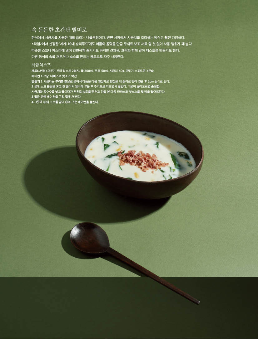 한식에서 시금치를 사용한 대표 요리는 나물무침이다. 반면 서양에서 시금치를 조리하는 방식은 훨씬 다양하다. &lt;타임&gt;에서 선정한 ‘세계 10대 슈퍼푸드’에도 이름이 올랐을 만큼 주재료 보조 재료 할 것 없이 사용 범위가 꽤 넓다. 따뜻한 스프나 파스타에 넣어 간편하게 즐기기도 하지만 견과류, 크림과 함께 갈아 페스토를 만들기도 한다.

다른 음식의 속을 채우거나 소스를 만드는 용도로도 자주 사용한다.

시금치스프

재료(1인분) 오뚜기 산타 컵스프 2봉지, 물 300ml, 우유 50ml, 시금치 40g, 오뚜기 스위트콘 4큰술,

베이컨 1~2장, 타바스코 핫소스 약간

만들기 1 시금치는 뿌리를 칼날로 긁어서 다듬은 다음 열십자로 칼집을 내 길이로 찢어 씻은 후 2cm 길이로 썬다. 2 물에 스프 분말을 넣고 잘 풀어서 냄비에 부은 후 주걱으로 저으면서 끓인다. 국물이 끓어오르면 손질한 시금치와 옥수수를 넣고 끓이다가 우유로 농도를 맞추고 간을 본 다음 타바스코 핫소스를 몇 방울 떨어뜨린다.

3 달군 팬에 베이컨을 구워 잘게 채 썬다.

4 그릇에 2의 스프를 담고 3의 구운 베이컨을 올린다.

