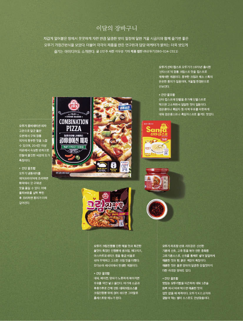 이달의 장바구니

차갑게 얼어붙은 땅에서 꿋꿋하게 자란 만큼 달큼한 맛이 절정에 달한 겨울 시금치와 함께 즐기면 좋은 오뚜기 가정간편식을 모았다. 더불어 각각의 제품을 만든 연구원과 담당 마케터가 밝히는 더욱 맛있게 즐기는 아이디어도 소개한다. 글 신민주 사진 이우경 기자 제품 협찬 (주) 오뚜기(080-024-2311)



오뚜기 콤비네이션 피자

고온으로 달군 돌판 오븐에서 구워 정통

피자의 풍부한 맛을 느낄 수 있으며, 20시간 이상 저온에서 숙성한 반죽으로 만들어 쫄깃한 식감의 도가 특징이다.

+ 간단 꿀조합

오뚜기 냉동피자를 에어프라이어에 조리하면 화덕에서 갓 구워낸

맛을 즐길 수 있다. 이때 올리브유를 살짝 뿌린

후 조리하면 풍미가 더욱 깊어진다.



오뚜기 산타 컵스프 오뚜기가 1970년 출시한 '산타스프'의 정통 크림스프 맛을 컵스프로 재해석한 제품이다. 풍부한 크림과 채소 스톡의 은은한 풍미가 일품이며, 겨울철 한정판으로 선보인다.

+ 간단 꿀조합

산타 컵스프에 단팥을 추가해 단팥스프로 먹으면 고소하면서 달달한 맛이 일품이다. 검은콩이나 흑임자 등 이색 두유를 따뜻하게 데워 검은콩스프나 흑임자스프로 즐겨도 맛있다.



오뚜기 크림진짬뽕 진한 해물 맛과 화끈한 불맛이 특징인 진짬뽕에 생크림, 체다치즈, 마스카르포네치즈 등을 황금 비율로

섞어 꾸덕하고 고소한 크림 맛을 더했다. 모디슈머 레시피에서 탄생한 제품이다.

+ 간단 꿀조합

대파, 베이컨, 양파가 노릇하게 볶아지면 우유를 약간 넣고 끓인다. 여기에 소금과 후춧가루로 간해 만든 대파크림소스를 크림진짬뽕 위에 얹어 섞으면 그야말로 홈레스토랑 메뉴가 된다.



오뚜기 라조장 산초 라조장은 신선한

기름에 산초, 고추 등을 볶아 만든 중화풍 고추기름소스로, 산초를 통째로 넣어 얼얼하게 매콤한 맛과 향, 붉은 색감이 특징이다.

매콤한 맛은 물론 양파의 달큼한 감칠맛까지 더한 라조장 양파도 있다.

+ 간단 꿀조합

맛있는 오뚜기밥을 따끈하게 데워 1큰술 듬뿍 떠서 비벼 먹으면 매콤한 맛이

입맛 없을 때 제격이다. 오뚜기 X.O.교자와 곁들여 먹는 별미 소스로도 안성맞춤이다.