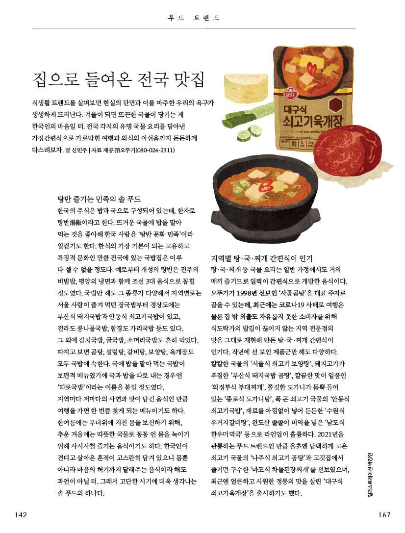집으로 들여온 전국 맛집

식생활 트렌드를 살펴보면 현실의 단면과 이를 마주한 우리의 욕구가 생생하게 드러난다. 겨울이 되면 뜨끈한 국물이 당기는 게

한국인의 마음일 터. 전국 각지의 유명 국물 요리를 담아낸 가정간편식으로 가로막힌 여행과 외식의 아쉬움까지 든든하게 다스려보자. 글 신민주 | 자료 제공 (주)오뚜기(080-024-2311)



탕반 즐기는 민족의 솔 푸드

한국의 주식은 밥과 국으로 구성되어 있는데, 한자로 탕반湯飯이라고 한다. 뜨거운 국물에 밥을 말아

먹는 것을 좋아해 한국 사람을 ‘탕반 문화 민족’이라 일컫기도 한다. 한식의 가장 기본이 되는 고유하고 특징적 문화인 만큼 전국에 있는 국밥집은 이루

다 셀 수 없을 정도다. 예로부터 개성의 탕반은 전주의 비빔밥, 평양의 냉면과 함께 조선 3대 음식으로 꼽힐 정도였다. 국밥만 해도 그 종류가 다양해서 지역별로는 서울 사람이 즐겨 먹던 장국밥부터 경상도에는

부산식 돼지국밥과 안동식 쇠고기국밥이 있고,

전라도 콩나물국밥, 함경도 가리국밥 등도 있다.

그 외에 김치국밥, 굴국밥, 소머리국밥도 흔히 먹었다. 따지고 보면 곰탕, 설렁탕, 갈비탕, 보양탕, 육개장도 모두 국밥에 속한다. 국에 밥을 말아 먹는 국밥이 보편적 메뉴였기에 국과 밥을 따로 내는 경우엔 ‘따로국밥’이라는 이름을 붙일 정도였다.

지역마다 저마다의 사연과 맛이 담긴 음식인 만큼 여행을 가면 한 번쯤 찾게 되는 메뉴이기도 하다. 한여름에는 무더위에 지친 몸을 보신하기 위해,

추운 겨울에는 따뜻한 국물로 꽁꽁 언 몸을 녹이기 위해 사시사철 즐기는 음식이기도 하다. 한국인이 견디고 살아온 흔적이 고스란히 담겨 있으니 몸뿐 아니라 마음의 허기까지 달래주는 음식이라 해도 과언이 아닐 터. 그래서 고단한 시기에 더욱 생각나는 솔 푸드의 하나다.



지역별 탕·국·찌개 간편식이 인기

탕·국·찌개 등 국물 요리는 일반 가정에서도 거의 매끼 즐기므로 일찍이 간편식으로 개발한 음식이다. 오뚜기가 1998년 선보인 ‘사골곰탕’을 대표 주자로 꼽을 수 있는데, 최근에는 코로나19 사태로 여행은 물론 집 밖 외출도 자유롭지 못한 소비자를 위해 식도락가의 발길이 끊이지 않는 지역 전문점의

맛을 그대로 재현해 만든 탕·국·찌개 간편식이 인기다. 작년에 선 보인 제품군만 해도 다양하다. 칼칼한 국물의 ‘서울식 쇠고기 보양탕’, 돼지고기가 푸짐한 ‘부산식 돼지국밥 곰탕’, 깔끔한 맛이 일품인 ‘의정부식 부대찌개’, 쫄깃한 도가니가 듬뿍 들어 있는 ‘종로식 도가니탕’, 푹 곤 쇠고기 국물의 ‘안동식 쇠고기국밥’, 재료를 아낌없이 넣어 든든한 ‘수원식 우거지갈비탕’, 완도산 쫄쫄이 미역을 넣은 ‘남도식 한우미역국’ 등으로 라인업이 훌륭하다. 2021년을 관통하는 푸드 트렌드인 만큼 올초엔 담백하게 고은 쇠고기 국물의 ‘나주식 쇠고기 곰탕’과 고깃집에서 즐기던 구수한 ‘마포식 차돌된장찌개’를 선보였으며, 최근엔 얼큰하고 시원한 정통의 맛을 살린 ‘대구식 쇠고기육개장’을 출시하기도 했다.

