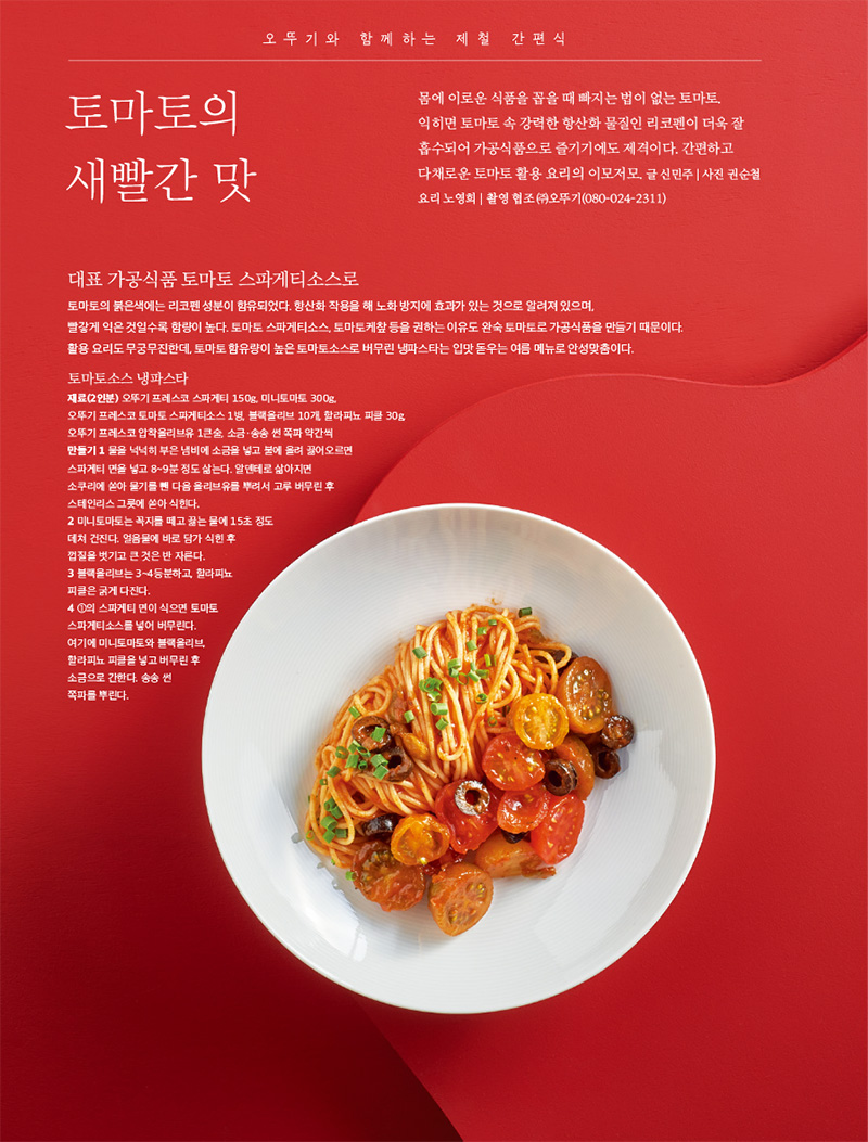 오뚜기와 함께하는 제철 간편식



토마토의 새빨간 맛

몸에 이로운 식품을 꼽을 때 빠지는 법이 없는 토마토. 익히면 토마토 속 강력한 항산화 물질인 리코펜이 더욱 잘 흡수되어 가공식품으로 즐기기에도 제격이다. 간편하고 다채로운 토마토 활용 요리의 이모저모.

글 신민주 | 사진 권순철 요리 노영희 | 촬영 협조 (주)오뚜기(080-024-2311)



대표 가공 식품 토마토 스파게티소스로

토마토의 붉은색에는 리코펜 성분이 함유되었다. 항산화 작용을 해 노화 방지에 효과가 있는 것으로 알려져 있으며, 빨갛게 익은 것일수록 함량이 높다. 토마토 스파게티소스, 토마토케챂 등을 권하는 이유도 완숙 토마토로 가공식품을 만들기 때문이다. 활용 요리도 무궁무진한데, 토마토 함유량이 높은 토마토소스로 버무린 냉파스타는 입맛 돋우는 여름 메뉴로 안성맞춤이다.



토마토소스 냉파스타

재료(2인분)

오뚜기 프레스코 스파게티 150g, 미니토마토 300g, 오뚜기 프레스코 토마토 스파게티소스 1병, 블랙올리브 10개, 할라피뇨 피클 30g, 오뚜기 프레스코 압착올리브유 1큰술, 소금·송송 썬 쪽파 약간씩

만들기 

1 물을 넉넉히 부은 냄비에 소금을 넣고 불에 올려 끓어오르면 스파게티 면을 넣고 8~9분 정도 삶는다. 알덴테로 삶아지면 소쿠리에 쏟아 물기를 뺀 다음 올리브유를 뿌려서 고루 버무린 후 스테인리스 그릇에 쏟아 식힌다.

2 미니토마토는 꼭지를 떼고 끓는 물에 15초 정도 데쳐 건진다. 얼음물에 바로 담가 식힌 후 껍질을 벗기고 큰 것은 반 자른다.

3 블랙올리브는 3~4등분하고, 할라피뇨 피클은 굵게 다진다.

4 1의 스파게티 면이 식으면 토마토 스파게티소스를 넣어 버무린다. 여기에 미니토마토와 블랙올리브, 할라피뇨 피클을 넣고 버무린 후 소금으로 간한다. 송송 썬 쪽파를 뿌린다.