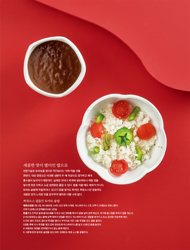 새콤한 맛이 별미인 밥으로

전문가들은 토마토를 생으로 먹기보다는 익혀 먹을 것을 권한다. 대표 영양소인 리코펜 성분이 두 배 이상으로 증가하고 체내 흡수율이 높아지기 때문이다. 실제로 국이나 찌개에 생토마토나 케챂 등을 넣으면 맛은 더하고 소금 섭취량은 줄일 수 있다. 밥을 지을 때도 예외가 아니다. 토마토 솥밥에 차돌박이나 닭고기 등을 넣기도 하지만, 짜장소스만 곁들여도 새콤한 맛이 느끼한 맛을 잡아주어 별미로 더할 나위 없다.



짜장소스 곁들인 토마토 솥밥

재료(2인분)

쌀 1컵, 미니토마토 14개 ,다진 양파 1?4개분, 아스파라거스 2개, 오뚜기 크래프트 짜장 2봉지, 오뚜기 프레스코 압착올리브유 2큰술

만들기

1 두꺼운 솥에 올리브유를 두르고 다진 양파를 볶다가 쌀을 넣어 살짝 볶는다. 여기에 물 1컵을 부어서 밥을 짓는다.

2 미니토마토는 끓는 물에 살짝 데쳐서 껍질을 벗긴다. 아스파라거스도 껍질을 벗겨서 1.5cm 길이로 어슷하게 썬다.

3 1의 밥이 우르르 끓으면 뚜껑을 열어서 주걱으로 저은 다음 뚜껑을 닫고 불을 줄인다. 5분쯤 후에 다시 뚜껑을 열고 2의 토마토와 아스파라거스를 넣고 10분간 뜸을 들인다.

4 크래프트 짜장을 전자레인지나 끓는 물에 데운다.

5 그릇에 3의 토마토 솥밥을 담고 4의 크래프트 짜장 소스를 곁들인다.