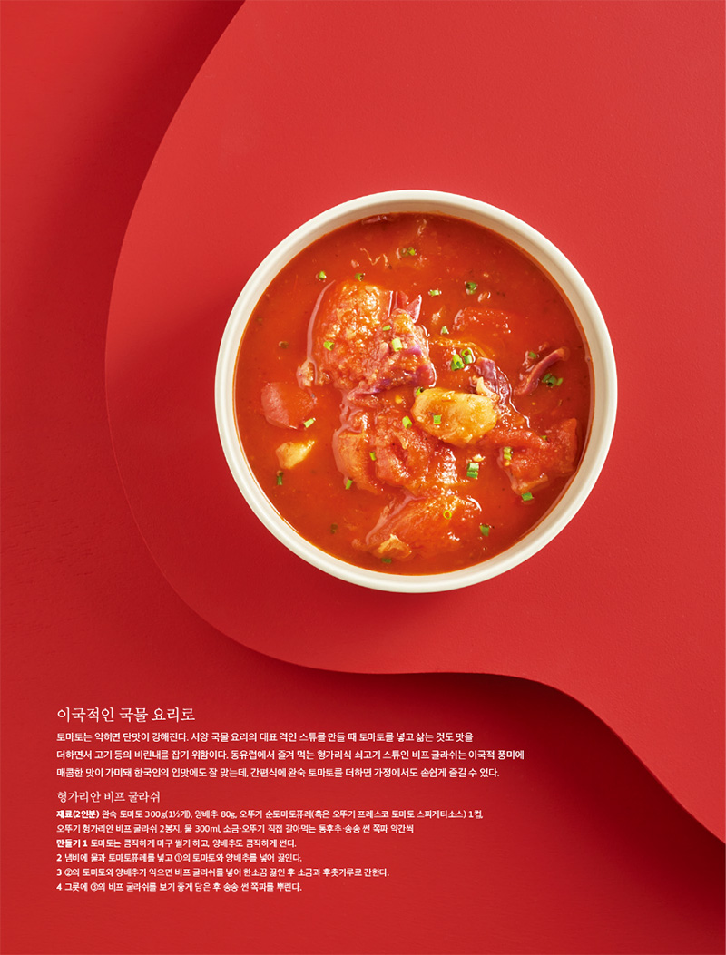 이국적인 국물 요리로

토마토는 익히면 단맛이 강해진다. 서양 국물 요리의 대표 격인 스튜를 만들 때 토마토를 넣고 삶는 것도 맛을 더하면서 고기 등의 비린내를 잡기 위함이다. 동유럽에서 즐겨 먹는 헝가리식 쇠고기 스튜인 비프 굴라쉬는 이국적 풍미에 매콤한 맛이 가미돼 한국인의 입맛에도 잘 맞는데, 간편식에 완숙 토마토를 더하면 가정에서도 손쉽게 즐길 수 있다.



헝가리안 비프 굴라쉬

재료(2인분)

완숙 토마토 300g(11?2개), 양배추 80g, 오뚜기 순토마토퓨레(혹은 오뚜기 프레스코 토마토 스파게티소스) 1컵, 오뚜기 헝가리안 비프 굴라쉬 2봉지, 물 300ml, 소금·오뚜기 직접 갈아먹는 통후추·송송 썬 쪽파 약간씩

만들기

1 토마토는 큼직하게 마구 썰기 하고, 양배추도 큼직하게 썬다.

2 냄비에 물과 토마토퓨레를 넣고 1의 토마토와 양배추를 넣어 끓인다.

3 2의 토마토와 양배추가 익으면 비프 굴라쉬를 넣어 한소끔 끓인 후 소금과 후춧가루로 간한다.

4 그릇에 3의 비프 굴라쉬를 보기 좋게 담은 후 송송 썬 쪽파를 뿌린다.