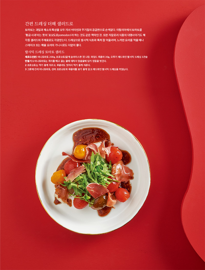 간편 드레싱 더해 샐러드로

토마토는 과일과 채소의 특성을 모두 지녀 비타민과 무기질의 공급원으로 손색없다. 이탈리아에서 토마토를 ‘황금 사과’라는 뜻의 ‘포모도로pomodoro’라 하는 것도 같은 맥락인 것. 또한 저칼로리 식품의 대명사이기도 해 각종 샐러드의 주재료로도 각광받는다. 드레싱으로 발사믹 식초와 특히 잘 어울리며, 느끼한 요리를 먹을 때나 스테이크 또는 해물 요리의 가니시로도 더없이 좋다.



발사믹 드레싱 토마토 샐러드

재료(1인분)

미니토마토 200g, 프로슈토(얇게 슬라이스한 것) 2장, 와일드 루콜라 30g, 오뚜기 레드와인 발사믹 드레싱 3큰술

만들기

1 미니토마토는 꼭지를 떼고 끓는 물에 데쳐서 얼음물에 담가 껍질을 벗긴다.

2 프로슈토는 먹기 좋게 자르고, 루콜라도 씻어서 먹기 좋게 자른다.

3 그릇에 1의 미니토마토, 2의 프로슈토와 루콜라를 보기 좋게 담고 레드와인 발사믹 드레싱을 끼얹는다.