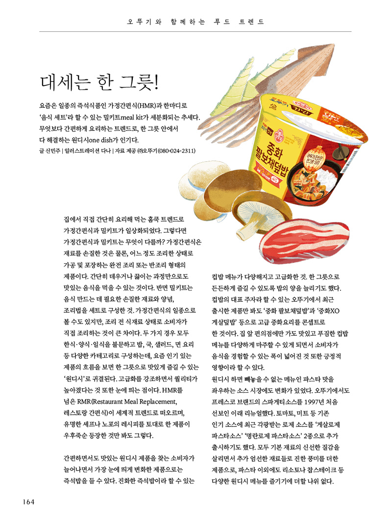 오뚜기와 함께하는 푸드 트렌드

대세는 한 그릇!

요즘은 일종의 즉석식품인 가정간편식(HMR)과 한마디로 ‘음식 세트’라 할 수 있는 밀키트meal kit가 세분화되는 추세다. 무엇보다 간편하게 요리하는 트렌드로, 한 그릇 안에서 다 해결하는 원디시one dish가 인기다.

글 신민주 | 일러스트레이션 다나 | 자료 제공 (주)오뚜기(080-024-2311)





집에서 직접 간단히 요리해 먹는 홈쿡 트렌드로 가정간편식과 밀키트가 일상화되었다. 그렇다면 가정간편식과 밀키트는 무엇이 다를까? 가정간편식은 재료를 손질한 것은 물론, 어느 정도 조리한 상태로 가공 및 포장하는 완전 조리 또는 반조리 형태의 제품이다. 간단히 데우거나 끓이는 과정만으로도 맛있는 음식을 먹을 수 있는 것이다. 반면 밀키트는 음식 만드는 데 필요한 손질한 재료와 양념, 조리법을 세트로 구성한 것. 가정간편식의 일종으로 볼 수도 있지만, 조리 전 식재료 상태로 소비자가 직접 조리하는 것이 큰 차이다. 두 가지 경우 모두 한식·양식·일식을 불문하고 밥, 국, 샐러드, 면 요리 등 다양한 카테고리로 구성하는데, 요즘 인기 있는 제품의 흐름을 보면 한 그릇으로 맛있게 즐길 수 있는 ‘원디시’로 귀결된다. 고급화를 강조하면서 퀄리티가 높아졌다는 것 또한 눈에 띄는 점이다. HMR를 넘은 RMR(Restaurant Meal Replacement, 레스토랑 간편식)이 세계적 트렌드로 떠오르며, 유명한 셰프나 노포의 레시피를 토대로 한 제품이 우후죽순 등장한 것만 봐도 그렇다.

간편하면서도 맛있는 원디시 제품을 찾는 소비자가 늘어나면서 가장 눈에 띄게 변화한 제품으로는 즉석밥을 들 수 있다. 진화한 즉석밥이라 할 수 있는 컵밥 메뉴가 다양해지고 고급화한 것. 한 그릇으로 든든하게 즐길 수 있도록 밥의 양을 늘리기도 했다. 컵밥의 대표 주자라 할 수 있는 오뚜기에서 최근 출시한 제품만 봐도 ‘중화 팔보채덮밥’과 ‘중화XO 게살덮밥’ 등으로 고급 중화요리를 콘셉트로 한 것이다. 집 앞 편의점에만 가도 맛있고 푸짐한 컵밥 메뉴를 다양하게 마주할 수 있게 되면서 소비자가 음식을 경험할 수 있는 폭이 넓어진 것 또한 긍정적 영향이라 할 수 있다.

원디시 하면 빼놓을 수 없는 메뉴인 파스타 맛을 좌우하는 소스 시장에도 변화가 있었다. 오뚜기에서도 프레스코 브랜드의 스파게티소스를 1997년 처음 선보인 이래 리뉴얼했다. 토마토, 미트 등 기존 인기 소스에 최근 각광받는 로제 소스를 ‘게살로제 파스타소스’ ‘명란로제 파스타소스’ 2종으로 추가 출시하기도 했다. 모두 기본 재료의 신선한 질감을 살리면서 추가 엄선한 재료들로 진한 풍미를 더한 제품으로, 파스타 이외에도 리소토나 찹스테이크 등 다양한 원디시 메뉴를 즐기기에 더할 나위 없다.