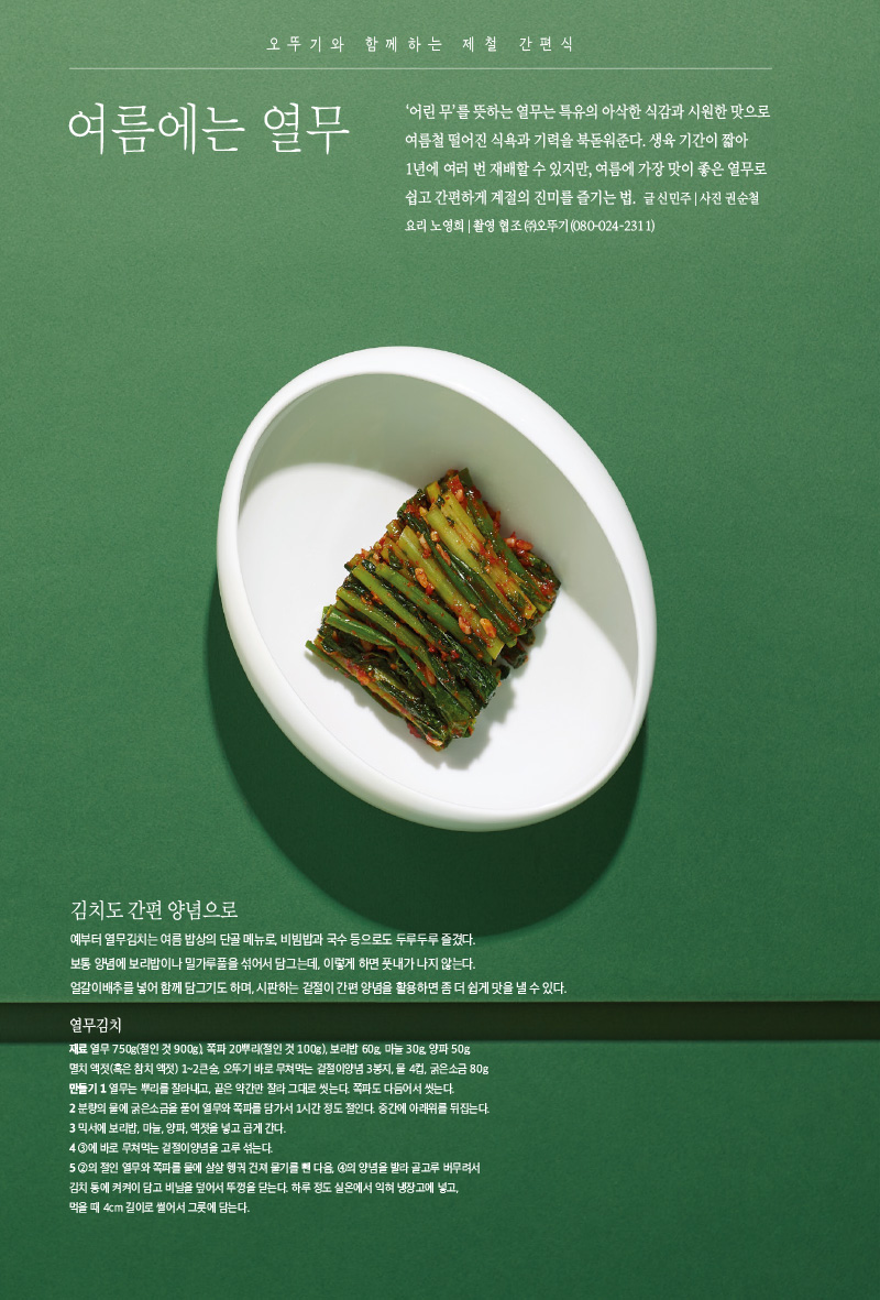 오뚜기와 함께하는 제철 간편식 여름에는 열무

오뚜기와 함께하는 푸드 트렌드 밥으로 정주행



오뚜기와 함께하는 제철 간편식

여름에는 열무



‘어린무’를 뜻하는 열무는 특유의 아삭한 식감과 시원한 맛으로 여름철 떨어진 식욕과 기력을 북돋워준다. 생육 기간이 짧아 1년에 여러번 재배할 수 있지만, 여름에 가장맛이 좋은 열무로 쉽고 간편하게 계절의 진미를 즐기는 법.

글 신민주|사진 권순철 요리 노영희 | 촬영 협조 (주)오뚜기(080-024-2311)



김치도 간편 양념으로

예부터 열무김치는 여름 밥상의 단골 메뉴로, 비빔밥과 국수 등으로도 두루두루 즐겼다.

보통 양념에 보리밥이나 밀가루풀을 섞어서 담그는데, 이렇게 하면 풋내가 나지 않는다.

얼갈이배추를 넣어 함께 담그기도 하며, 시판하는 겉절이 간편 양념을 활용하면 좀 더 쉽게 맛을 낼 수 있다.



열무김치

재료

열무 750g(절인 것 900g), 쪽파 20뿌리(절인 것 100g), 보리밥 60g, 마늘 30g, 양파 50g, 멸치 액젓(혹은 참치 액젓) 1~2큰술, 오뚜기 바로 무쳐먹는 겉절이양념 3봉지, 물 4컵, 굵은소금 80g

만들기

1 열무는 뿌리를 잘라내고, 끝은 약간만 잘라 그대로 씻는다. 쪽파도 다듬어서 씻는다.

2 분량의 물에 굵은소금을 풀어 열무와 쪽파를 담가서 1시간 정도 절인다. 중간에 아래위를 뒤집는다.

3 믹서에 보리밥, 마늘, 양파, 액젓을 넣고 곱게 간다.

4 3에 바로 무쳐먹는 겉절이양념을 고루 섞는다.

5 2의 절인 열무와 쪽파를 물에 살살 헹궈 건져 물기를 뺀 다음, 4의 양념을 발라 골고루 버무려서 김치 통에 켜켜이 담고 비닐을 덮어서 뚜껑을 닫는다. 하루 정도 실온에서 익혀 냉장고에 넣고, 먹을 때 4cm 길이로 썰어서 그릇에 담는다.

