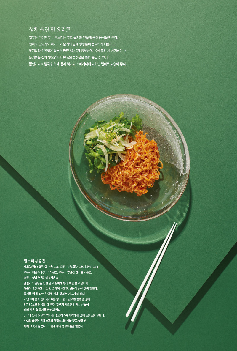 생채올린면요리로

열무는 뿌리인 무 부분보다는 주로 줄기와 잎을 활용해 음식을 만든다. 연하고 맛있기도 하거니와 줄기와 잎에 영양분이 풍부하기 때문이다. 무기질과 섬유질은 물론 비타민 A와 C가 풍부한데, 음식 조리 시 참기름이나 들기름을 살짝 넣으면 비타민 A의 섭취율을 특히 높일 수 있다.

쫄면이나 비빔국수 위에 올려 먹거나 스파게티에 더하면 별미로 더없이 좋다.



열무비빔쫄면

재료(1인분)

열무(줄기만) 35g, 오뚜기 진짜쫄면 1봉지, 양파 15g, 오뚜기 메밀소바장국 2작은술, 오뚜기 방앗간 참기름 1?2큰술, 오뚜기 옛날 볶음참깨 1작은술

만들기

1 열무는 연한 걸로 준비해 뿌리 쪽을 칼로 긁어서 깨끗이 손질하고 시든 잎은 떼어버린 후, 찬물에 살살 헹궈 건진다. 물기를 뺀 뒤 4cm 길이로 썬다. 양파는 가늘게 채 썬다.

2 냄비에 물과 건더기스프를 넣고 물이 끓으면 쫄면을 넣어 3분 30초간 더 끓인다. 면이 알맞게 익으면 건져서 찬물에 비벼 씻은 후 물기를 완전히 뺀다.

3 볼에 1의 열무와 양파를 담고 참기름과 참깨를 넣어 조물조물 무친다.

4 2의 쫄면에 액체스프와 메밀소바장국을 넣고 골고루 비벼 그릇에 담는다. 그 위에 3의 열무무침을 얹는다.