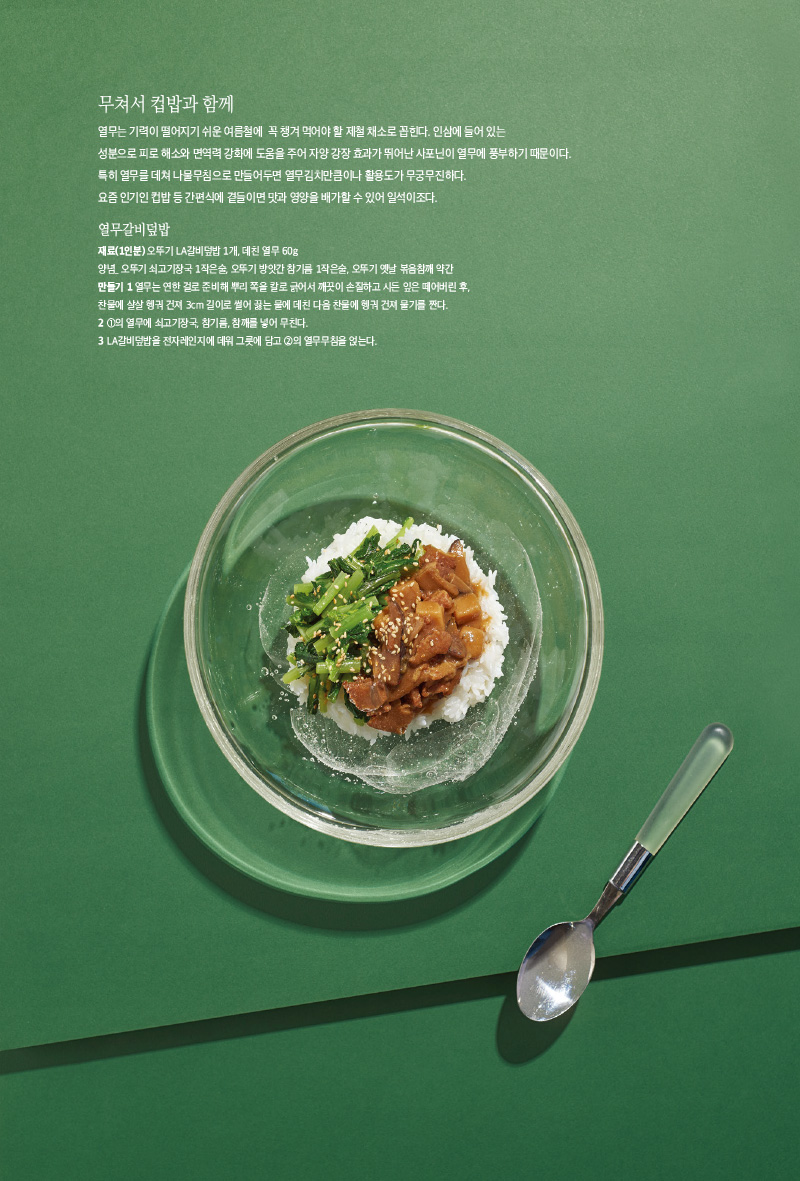무쳐서 컵밥과 함께

열무는 기력이 떨어지기 쉬운 여름철에 꼭 챙겨먹어야할 제철 채소로 꼽힌다. 인삼에들어있는 성분으로 피로 해소와 면역력 강화에 도움을 주어 자양 강장 효과가 뛰어난 사포닌이 열무에 풍부하기 때문이다. 특히 열무를 데쳐 나물무침으로 만들어두면 열무김치만큼이나 활용도가 무궁무진하다.

요즘 인기인 컵밥 등 간편식에 곁들이면 맛과 영양을 배가할 수 있어 일석이조다.



열무갈비덮밥

재료(1인분)

오뚜기 LA갈비덮밥 1개, 데친 열무 60g

양념_ 오뚜기 쇠고기장국 1작은술, 오뚜기 방앗간 참기름 1작은술, 오뚜기 옛날 볶음참깨 약간

만들기

1 열무는 연한 걸로 준비해 뿌리 쪽을 칼로 긁어서 깨끗이 손질하고 시든 잎은 떼어버린 후, 찬물에 살살 헹궈 건져 3cm 길이로 썰어 끓는 물에 데친 다음 찬물에 헹궈 건져 물기를 짠다.

2 1의 열무에 쇠고기장국, 참기름, 참깨를 넣어 무친다.

3 LA갈비덮밥을 전자레인지에 데워 그릇에 담고 2의 열무무침을 얹는다.

