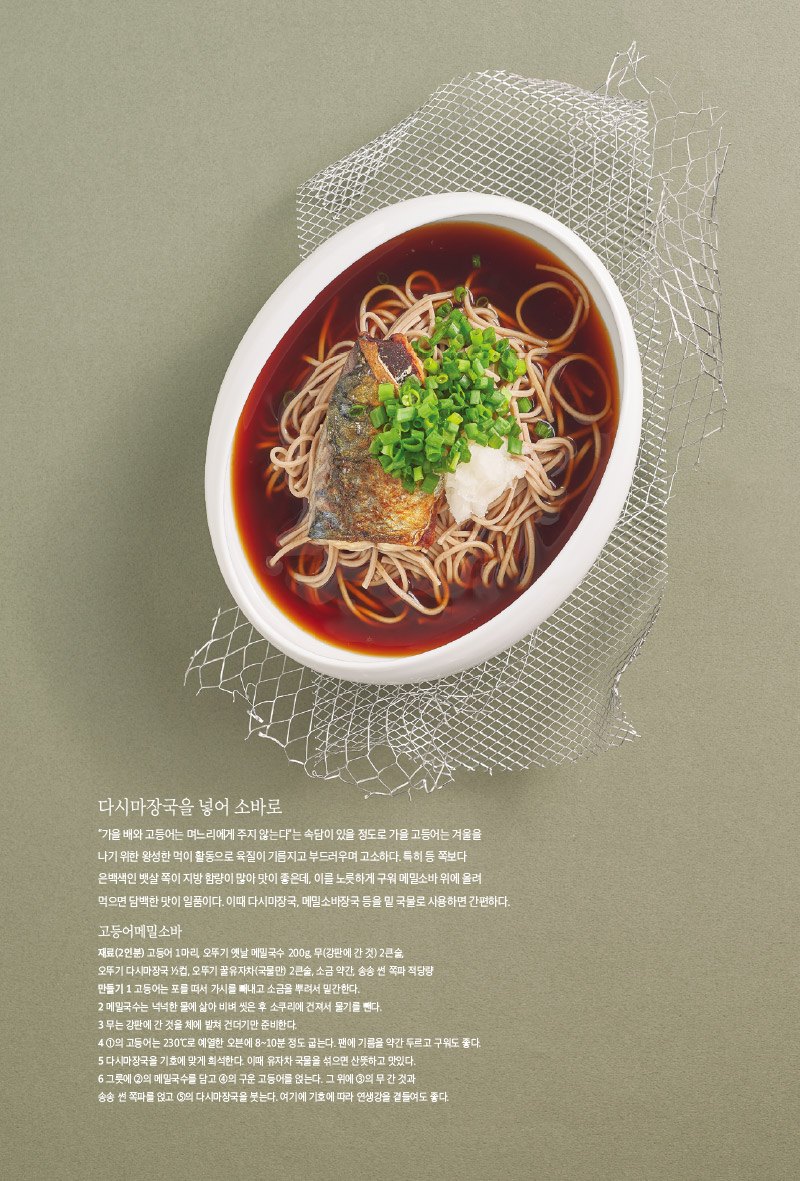 다시마장국을 넣어 소바로

“가을 배와 고등어는 며느리에게 주지 않는다”는 속담이 있을 정도로 가을 고등어는 겨울을

나기 위한 왕성한 먹이 활동으로 육질이 기름지고 부드러우며 고소하다. 특히 등 쪽보다

은백색인 뱃살 쪽이 지방 함량이 많아 맛이 좋은데, 이를 노릇하게 구워 메밀소바 위에 올려 먹으면 담백한 맛이 일품이다. 이때 다시마장국, 메밀소바장국 등을 밑 국물로 사용하면 간편하다.



고등어메밀소바

재료(2인분)

고등어 1마리, 오뚜기 옛날 메밀국수 200g, 무(강판에 간 것) 2큰술, 오뚜기 다시마장국 1?2컵, 오뚜기 꿀유자차(국물만) 2큰술, 소금 약간, 송송 썬 쪽파 적당량

만들기

1 고등어는 포를 떠서 가시를 빼내고 소금을 뿌려서 밑간한다.

2 메밀국수는 넉넉한 물에 삶아 비벼 씻은 후 소쿠리에 건져서 물기를 뺀다.

3 무는 강판에 간 것을 체에 밭쳐 건더기만 준비한다.

4 1의 고등어는 230°C로 예열한 오븐에 8~10분 정도 굽는다. 팬에 기름을 약간 두르고 구워도 좋다.

5 다시마장국을 기호에 맞게 희석한다. 이때 유자차 국물을 섞으면 산뜻하고 맛있다.

6 그릇에 2의 메밀국수를 담고 4의 구운 고등어를 얹는다. 그 위에 3의 무 간 것과 송송 썬 쪽파를 얹고 5의 다시마장국을 붓는다. 여기에 기호에 따라 연생강을 곁들여도 좋다.

