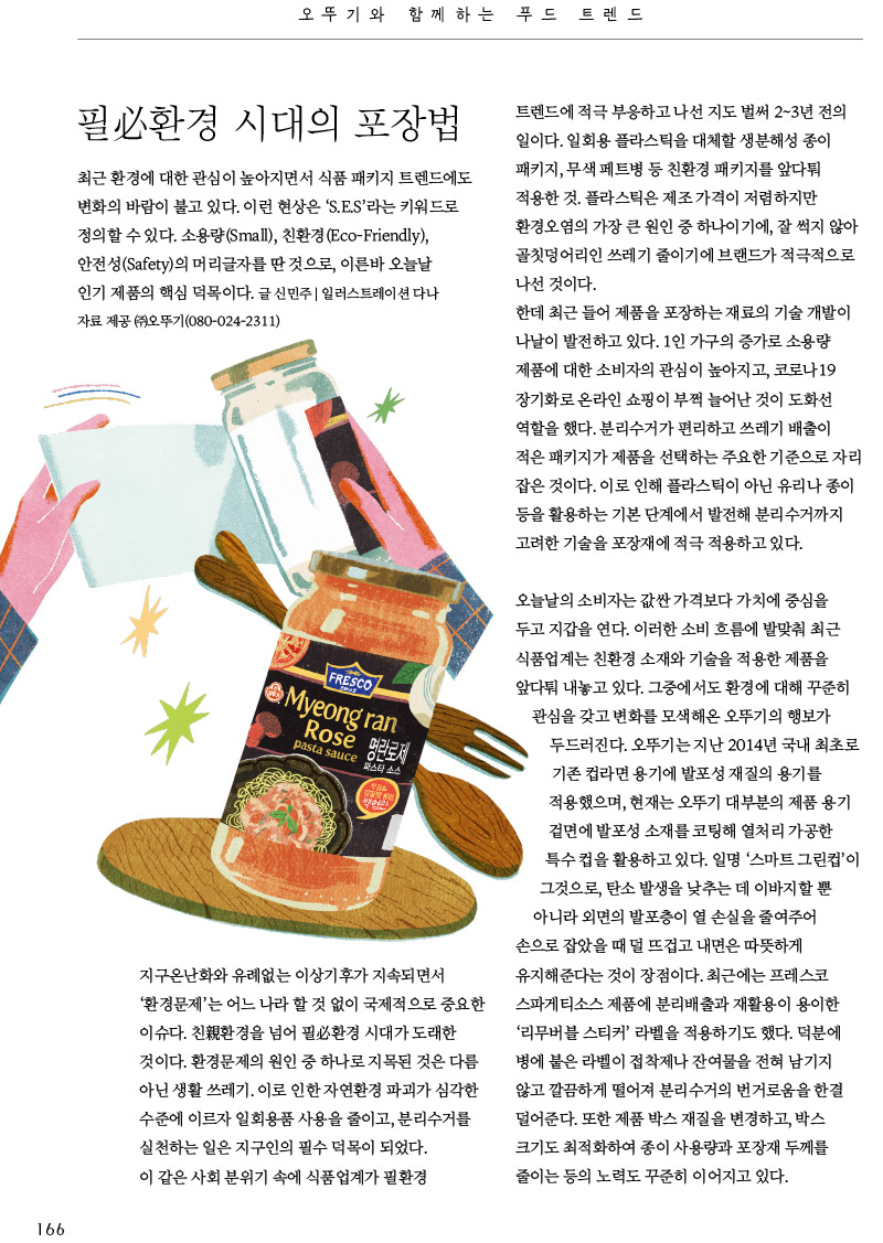 오뚜기와 함께하는 푸드트렌드

필必환경시대의 포장법



최근 환경에 대한 관심이 높아지면서 식품 패키지 트렌드에도 변화의 바람이 불고 있다. 이런 현상은 ‘S.E.S’라는 키워드로 정의할 수 있다. 소용량(Small), 친환경(Eco-Friendly), 안전성(Safety)의 머리글자를 딴 것으로, 이른바 오늘날 인기 제품의 핵심 덕목이다.

글 신민주 | 일러스트레이션 다나 자료 제공 (주)오뚜기(080-024-2311)



지구온난화와 유례없는 이상기후가 지속되면서 ‘환경문제’는 어느 나라 할 것 없이 국제적으로 중요한 이슈다. 친親환경을 넘어 필必환경 시대가 도래한 것이다. 환경문제의 원인 중 하나로 지목된 것은 다름 아닌 생활 쓰레기. 이로 인한 자연환경 파괴가 심각한 수준에 이르자 일회용품 사용을 줄이고, 분리수거를 실천하는 일은 지구인의 필수 덕목이 되었다.

이 같은 사회 분위기 속에 식품업계가 필환경 트렌드에 적극 부응하고 나선 지도 벌써 2~3년 전의 일이다. 일회용 플라스틱을 대체할 생분해성 종이 패키지, 무색 페트병 등 친환경 패키지를 앞다퉈 적용한 것. 플라스틱은 제조 가격이 저렴하지만 환경오염의 가장 큰 원인 중 하나이기에, 잘 썩지 않아 골칫덩어리인 쓰레기 줄이기에 브랜드가 적극적으로 나선 것이다.

한데 최근 들어 제품을 포장하는 재료의 기술 개발이 나날이 발전하고 있다. 1인 가구의 증가로 소용량 제품에 대한 소비자의 관심이 높아지고, 코로나19 장기화로 온라인 쇼핑이 부쩍 늘어난 것이 도화선 역할을 했다. 분리수거가 편리하고 쓰레기 배출이 적은 패키지가 제품을 선택하는 주요한 기준으로 자리 잡은 것이다. 이로 인해 플라스틱이 아닌 유리나 종이 등을 활용하는 기본 단계에서 발전해 분리수거까지 고려한 기술을 포장재에 적극 적용하고 있다.



오늘날의 소비자는 값싼 가격보다 가치에 중심을 두고 지갑을 연다. 이러한 소비 흐름에 발맞춰 최근 식품업계는 친환경 소재와 기술을 적용한 제품을 앞다퉈 내놓고 있다. 그중에서도 환경에 대해 꾸준히 관심을 갖고 변화를 모색해온 오뚜기의 행보가 두드러진다. 오뚜기는 지난 2014년 국내 최초로 기존 컵라면 용기에 발포성 재질의 용기를 적용했으며, 현재는 오뚜기 대부분의 제품 용기 겉면에 발포성 소재를 코팅해 열처리 가공한 특수 컵을 활용하고 있다. 일명 ‘스마트 그린컵’이 그것으로, 탄소 발생을 낮추는 데 이바지할 뿐 아니라 외면의 발포층이 열 손실을 줄여주어 손으로 잡았을 때 덜 뜨겁고 내면은 따뜻하게 유지해준다는 것이 장점이다. 최근에는 프레스코 스파게티소스 제품에 분리배출과 재활용이 용이한 ‘리무버블 스티커’ 라벨을 적용하기도 했다. 덕분에 병에 붙은 라벨이 접착제나 잔여물을 전혀 남기지 않고 깔끔하게 떨어져 분리수거의 번거로움을 한결 덜어준다. 또한 제품 박스 재질을 변경하고, 박스 크기도 최적화하여 종이 사용량과 포장재 두께를 줄이는 등의 노력도 꾸준히 이어지고 있다.