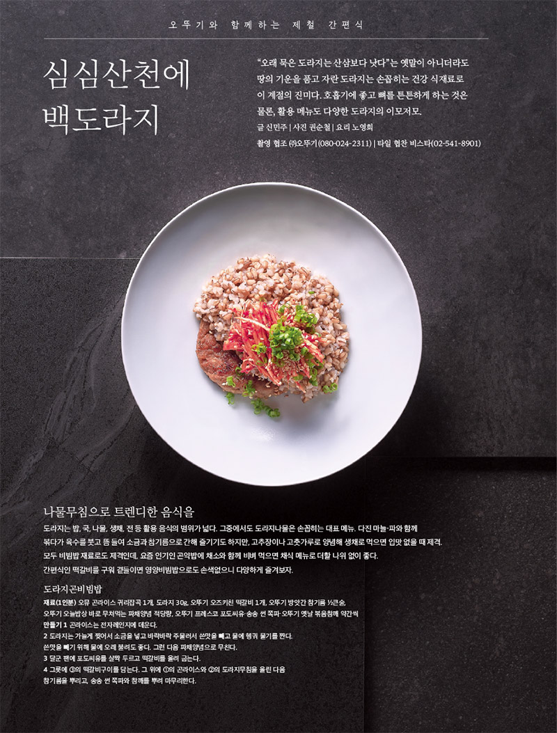 오뚜기와 함께하는 제철 간편식

심심산천에 백도라지



“오래 묵은 도라지는 산삼보다 낫다”는 옛말이 아니더라도 땅의 기운을 품고 자란 도라지는 손꼽히는 건강 식재료로 이 계절의 진미다. 호흡기에 좋고 뼈를 튼튼하게 하는 것은 물론, 활용 메뉴도 다양한 도라지의 이모저모.

글 신민주 | 사진 권순철 | 요리 노영희

촬영 협조 (주)오뚜기(080-024-2311) | 타일 협찬 비스타(02-541-8901)



나물무침으로 트렌디한 음식을

도라지는 밥, 국, 나물, 생채, 전 등 활용 음식의 범위가 넓다. 그중에서도 도라지나물은 손꼽히는 대표 메뉴. 다진 마늘·파와 함께 볶다가 육수를 붓고 뜸 들여 소금과 참기름으로 간해 즐기기도 하지만, 고추장이나 고춧가루로 양념해 생채로 먹으면 입맛 없을 때 제격. 모두 비빔밥 재료로도 제격인데, 요즘 인기인 곤약밥에 채소와 함께 비벼 먹으면 채식 메뉴로 더할 나위 없이 좋다.

간편식인 떡갈비를 구워 곁들이면 영양비빔밥으로도 손색없으니 다양하게 즐겨보자.



도라지곤비빔밥

재료(1인분)

오뮤 곤라이스 귀리잡곡 1개, 도라지 30g, 오뚜기 오즈키친 떡갈비 1개, 오뚜기 방앗간 참기름 1?2큰술, 오뚜기 오늘밥상 바로 무쳐먹는 파채양념 적당량, 오뚜기 프레스코 포도씨유·송송 썬 쪽파·오뚜기 옛날 볶음참깨 약간씩

만들기

1 곤라이스는 전자레인지에 데운다.

2 도라지는 가늘게 찢어서 소금을 넣고 바락바락 주물러서 쓴맛을 빼고 물에 헹궈 물기를 짠다.

쓴맛을 빼기 위해 물에 오래 불려도 좋다. 그런 다음 파채양념으로 무친다.

3 달군 팬에 포도씨유를 살짝 두르고 떡갈비를 올려 굽는다.

4 그릇에 3의 떡갈비구이를 담는다. 그 위에 1의 곤라이스와 2의 도라지무침을 올린 다음 참기름을 뿌리고, 송송 썬 쪽파와 참깨를 뿌려 마무리한다.

