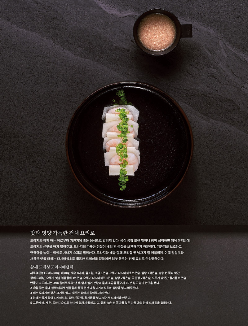맛과 영양 가득한 전채 요리로

도라지와 함께 배는 예로부터 기관지에 좋은 음식으로 알려져 있다. 음식 궁합 또한 뛰어나 함께 섭취하면 더욱 유익한데, 도라지의 쓴맛을 배가 덜어주고, 도라지의 따뜻한 성질이 배의 찬 성질을 보완해주기 때문이다. 기관지를 보호하고 면역력을 높이는 데에도 시너지 효과를 발휘한다. 도라지와 배를 함께 조리할 땐 냉채가 잘 어울리며, 이때 감칠맛과 새콤한 맛을 더하는 다시마식초를 활용한 드레싱을 곁들이면 입맛 돋우는 전채 요리로 안성맞춤이다.



참깨 드레싱 도라지배냉채

재료(4인분)

도라지 80g, 배 80g, 새우 8마리, 물 1컵, 소금 1큰술, 오뚜기 다시마식초 1?2큰술, 설탕 1작은술, 송송 썬 쪽파 약간

참깨 드레싱_ 오뚜기 옛날 볶음참깨 11?2큰술, 오뚜기 다시마식초 1큰술, 설탕 2작은술, 국간장 2작은술, 오뚜기 방앗간 참기름 1?2큰술

만들기

1 도라지는 3cm 길이로 토막 낸 후 얇게 썰어 분량의 물에 소금을 풀어서 10분 정도 담가 쓴맛을 뺀다.

2 1을 끓는 물에 살짝 데쳐서 얼음물에 헹궈 건진 다음 다시마식초와 설탕을 넣고 버무린다.

3 배는 도라지와 같은 크기로 썰고, 새우는 삶아서 길이로 저며 썬다.

4 참깨는 곱게 갈아 다시마식초, 설탕, 국간장, 참기름을 넣고 섞어서 드레싱을 만든다.

5 그릇에 배, 새우, 도라지 순으로 하나씩 겹쳐서 올리고, 그 위에 송송 썬 쪽파를 얹은 다음 4의 참깨 드레싱을 곁들인다.


