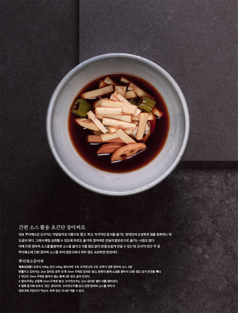 간편 소스 활용 초간단 장아찌로

대표 뿌리채소인 도라지는 약알칼리성 식품으로 맵고, 짜고, 자극적인 음식을 즐기는 현대인의 산성화된 몸을 중화하는 데 도움이 된다. 그래서 매일 섭취할 수 있도록 차로도 즐기며, 장아찌로 만들어 밥반찬으로 즐기는 사람도 많다.

이때 간편 장아찌 소스를 활용하면 소스를 끓이고 식힐 필요 없이 한결 손쉽게 만들 수 있는데, 도라지·연근·무 등 뿌리채소에 간편 장아찌 소스를 부어 냉장고에서 하루 정도 숙성하면 완성이다.



뿌리채소장아찌

재료(4인분) 도라지 200g, 연근 100g, 알타리무 1개, 오이맛고추 2개, 오뚜기 간편 장아찌 소스 2병

만들기

1 도라지는 3cm 길이로 토막 낸 후 5mm 두께로 길이로 썰고, 분량의 물에 소금을 풀어서 10분 정도 담가 쓴맛을 뺀다.

2 연근은 5mm 두께로 썰어서 끓는 물에 3분 정도 삶아 건진다.

3 알타리무는 손질해 3mm 두께로 썰고, 오이맛고추는 2cm 길이로 썰어 씨를 털어낸다.

4 밀폐 용기에 도라지, 연근, 알타리무, 오이맛고추를 담고 간편 장아찌 소스를 부어서

냉장고에 두었다가 먹는다. 하루 정도 지나면 먹을 수 있다.


