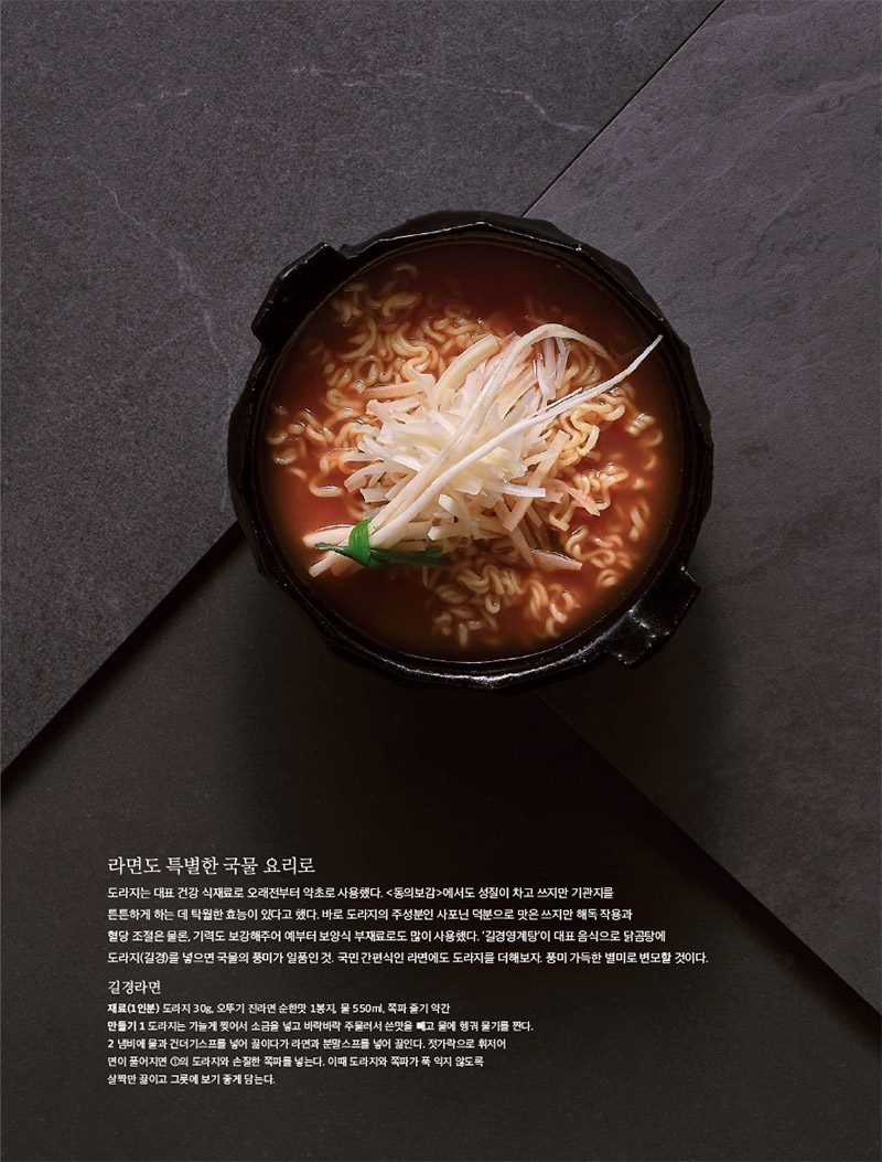 라면도 특별한 국물 요리로

도라지는 대표 건강 식재료로 오래전부터 약초로 사용했다. &lt;동의보감&gt;에서도 성질이 차고 쓰지만 기관지를 튼튼하게 하는 데 탁월한 효능이 있다고 했다. 바로 도라지의 주성분인 사포닌 덕분으로 맛은 쓰지만 해독 작용과 혈당 조절은 물론, 기력도 보강해주어 예부터 보양식 부재료로도 많이 사용했다. ‘길경영계탕’이 대표 음식으로 닭곰탕에 도라지(길경)를 넣으면 국물의 풍미가 일품인 것. 국민 간편식인 라면에도 도라지를 더해보자. 풍미 가득한 별미로 변모할 것이다.



길경라면

재료(1인분) 도라지 30g, 오뚜기 진라면 순한맛 1봉지, 물 550ml, 쪽파 줄기 약간

만들기

1 도라지는 가늘게 찢어서 소금을 넣고 바락바락 주물러서 쓴맛을 빼고 물에 헹궈 물기를 짠다.

2 냄비에 물과 건더기스프를 넣어 끓이다가 라면과 분말스프를 넣어 끓인다. 젓가락으로 휘저어 면이 풀어지면 1의 도라지와 손질한 쪽파를 넣는다. 이때 도라지와 쪽파가 푹 익지 않도록

살짝만 끓이고 그릇에 보기 좋게 담는다.

